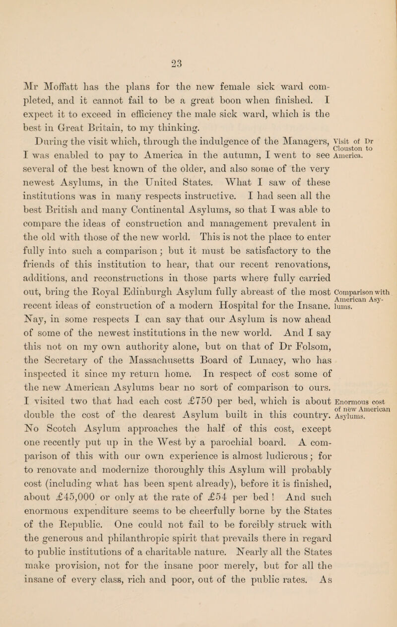 Mr Moffatt lias tlie plans for the new female sick ward com¬ pleted, and it cannot fail to be a great boon when finished. I expect it to exceed in efficiency the male sick ward, which is the best in Great Britain, to my thinking. During the visit which, through the indulgence of the Managers, visit of Dr 1 & Clouston to I was enabled to pay to America m the autumn, I went to see America. several of the best known of the older, and also some of the very newest Asylums, in the United States. What I saw of these institutions was in many respects instructive. I had seen all the best British and many Continental Asylums, so that I was able to compare the ideas of construction and management prevalent in the old with those of the new world. This is not the place to enter fully into such a comparison; but it must be satisfactory to the friends of this institution to hear, that our recent renovations, additions, and reconstructions in those parts where fully carried out, bring the Itoyal Edinburgh Asylum fully abreast of the most Comparison with recent ideas of construction of a modern Hospital for the Insane, lums. Hay, in some respects I can say that our Asylum is now ahead of some of the newest institutions in the new world. And I say this not on my own authority alone, but on that of Dr Folsom, the Secretary of the Massachusetts Board of Lunacy, who has inspected it since my return home. In respect of cost some of the new American Asylums bear no sort of comparison to ours. I visited two that had each cost <£750 per bed, which is about Enormous cost double the cost of the dearest Asylum built in this country. Asylums.™ U° No Scotch Asylum approaches the half of this cost, except one recently put up in the West by a parochial board. A com¬ parison of this with our own experience is almost ludicrous; for to renovate and modernize thoroughly this Asylum will probably cost (including what has been spent already), before it is finished, about £45,000 or only at the rate of £54 per bed ! And such enormous expenditure seems to be cheerfully borne by the States of the Bepublic. One could not fail to be forcibly struck with the generous and philanthropic spirit that prevails there in regard to public institutions of a charitable nature. Nearly all the States make provision, not for the insane poor merely, but for all the insane of every class, rich and poor, out of the public rates. As