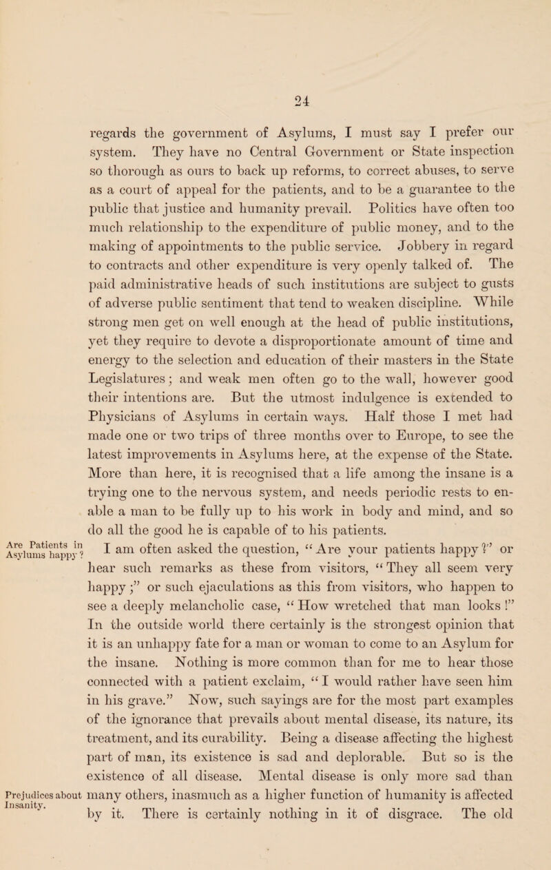 Are Patients m Asylums happy : Prejudices about Insanity. regards the government of Asylums, I must say I prefer our system. They have no Central Government or State inspection so thorough as ours to back up reforms, to correct abuses, to serve as a court of appeal for the patients, and to be a guarantee to the public that justice and humanity prevail. Politics have often too much relationship to the expenditure of public money, and to the making of appointments to the public service. Jobbery in regard to contracts and other expenditure is very openly talked of. The paid administrative heads of such institutions are subject to gusts of adverse public sentiment that tend to weaken discipline. While strong men get on well enough at the head of public institutions, yet they require to devote a disproportionate amount of time and energy to the selection and education of their masters in the State Legislatures; and weak men often go to the wall, however good their intentions are. But the utmost indulgence is extended to Physicians of Asylums in certain ways. Half those I met had made one or two trips of three months over to Europe, to see the latest improvements in Asylums here, at the expense of the State. More than here, it is recognised that a life among the insane is a trying one to the nervous system, and needs periodic rests to en¬ able a man to be fully up to his work in body and mind, and so do all the good he is capable of to his patients. I am often asked the question, “ Are your patients happy!’’ or hear such remarks as these from visitors, “ They all seem very happyor such ejaculations as this from visitors, who happen to see a deeply melancholic case, “ How wretched that man looks !” In the outside world there certainly is the strongest opinion that it is an unhappy fate for a man or woman to come to an Asylum for the insane. Nothing is more common than for me to hear those connected with a patient exclaim, “ I would rather have seen him in his grave.” Now, such sayings are for the most part examples of the ignorance that prevails about mental disease, its nature, its treatment, and its curability. Being a disease affecting the highest part of man, its existence is sad and deplorable. But so is the existence of all disease. Mental disease is only more sad than many others, inasmuch as a higher function of humanity is affected by it. There is certainly nothing in it of disgrace. The old