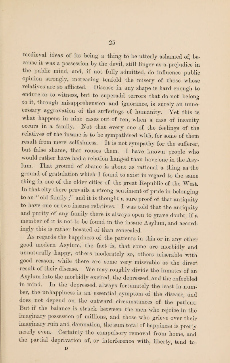 medieval ideas of its being a thing to be utterly ashamed of, be¬ cause it was a possession by the devil, still linger as a prejudice in the public mind, and, if not fully admitted, do influence public opinion strongly, increasing tenfold the misery of those whose lelatives are so afflicted. Disease in any shape is hard enough to endure or to witness, but to superadd terrors that do not belong to it, through misapprehension and ignorance, is surely an unne¬ cessary aggravation of the sufferings of humanity. Yet this is what happens in nine cases out of ten, when a case of insanity occurs in a family. Not that every one of the feelings of the i elath es of the insane is to be sympathised with, for some of them result fLom mere selfishness. It is not sympathy for the sufferer, but false shame, that rouses them. I have known people who would rather have had a relation hanged than have one in the Asy¬ lum. That ground of shame is about as rational a thing as the ground of giatulation which X found to exist in regard to the same thing in one of the older cities of the great Republic of the West. In that city there prevails a strong sentiment of pride in beloimino- to an old family, and it is thought a sure proof of that antiquity to ha\ e one oi two insane relatives. I was told that the antiquity and purity of any family there is always open to grave doubt, if a member of it is not to be found in the insane Asylum, and accord- ingly this is rather boasted of than concealed. As legards the happiness of the patients in this or in any other good modern Asylum, the fact is, that some are morbidly and unnaturally happy, others moderately so, others miserable with good reason, while there are some very miserable as the direct result of their disease. We may roughly divide the inmates of an Asylum into the morbidly excited, the depressed, and the enfeebled m mmd. In the depiessed, always fortunately the least m num¬ ber, the unhappiness is an essential symptom of the disease, and does not depend on the outward circumstances of the patient. Rut if the balance is struck between the men who rejoice in the imaginary possession of millions, and those who grieve over their imaginary i uin and damnation, the sum total of happiness is pretty nearly even. Certainly the compulsory removal from home, and the partial deprivation of, or interference with, liberty, tend to- D