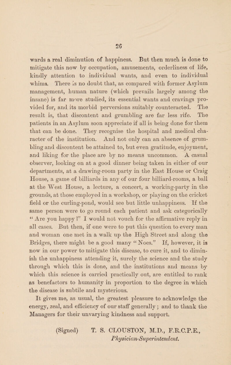 wards a real diminution of happiness. But then much is done to mitigate this now by occupation, amusements, orderliness of life, kindly attention to individual wants, and even to individual whims. There is no doubt that, as compared with former Asylum management, human nature (which prevails largely among the insane) is far more studied, its essential wants and cravings pro¬ vided for, and. its morbid perversions suitably counteracted. The result is, that discontent and grumbling are far less rife. The patients in an Asylum soon appreciate if all is being done for them that can be done. They recognise the hospital and medical cha¬ racter of the institution. And not only can an absence of grum¬ bling and discontent be attained to, but even gratitude, enjoyment, and liking for the place are by no means uncommon. A casual observer, looking on at a good dinner being taken in either of our departments, at a drawing-room party in the East House or Craig House, a game of billiards in any of our four billiard-rooms, a ball at the West House, a lecture, a concert, a working-party in the grounds, at those employed in a workshop, or playing on the cricket field or the curling-pond, would see but little unhappiness. If the same person were to go round each patient and ask categorically “Are you happy1?” I would not vouch for the affirmative reply in all cases. But then, if one were to put this question to every man and woman one met in a walk up the High Street and along the Bridges, there might be a good many “Noes.” If, however, it is now in our power to mitigate this disease, to cure it, and to dimin¬ ish the unhappiness attending it, surely the science and the study through which this is done, and the institutions and means by which this science is carried practically out, are entitled to rank as benefactors to humanity in proportion to the degree in which the disease is subtile and mysterious. It gives me, as usual, the greatest pleasure to acknowledge the energy, zeal, and efficiency of our staff generally ; and to thank the Managers for their unvarying kindness and support. (Signed) T. S. CLOUSTON, M.D., F.R.C.P.E., Physician-Superintendent.