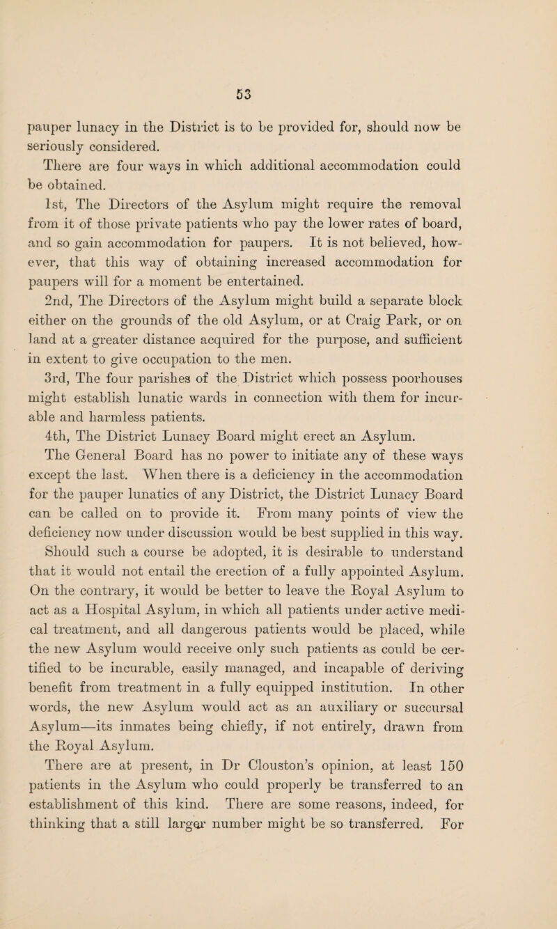 pauper lunacy in the District is to he provided for, should now be seriously considered. There are four ways in which additional accommodation could be obtained. 1st, The Directors of the Asylum might require the removal from it of those private patients who pay the lower rates of board, and so gain accommodation for paupers. It is not believed, how¬ ever, that this way of obtaining increased accommodation for paupers will for a moment be entertained. 2nd, The Directors of the Asylum might build a separate block either on the grounds of the old Asylum, or at Craig Park, or on land at a greater distance acquired for the purpose, and sufficient in extent to give occupation to the men. 3rd, The four parishes of the District which possess poorhouses might establish lunatic wards in connection with them for incur¬ able and harmless patients. 4th, The District Lunacy Board might erect an Asylum. The General Board has no power to initiate any of these ways except the last. When there is a deficiency in the accommodation for the pauper lunatics of any District, the District Lunacy Board can be called on to provide it. From many points of view the deficiency now under discussion would be best supplied in this way. Should such a course be adopted, it is desirable to understand that it would not entail the erection of a fully appointed Asylum. On the contrary, it would be better to leave the Boyal Asylum to act as a Hospital Asylum, in which all patients under active medi¬ cal treatment, and all dangerous patients would be placed, while the new Asylum would receive only such patients as could be cer¬ tified to be incurable, easily managed, and incapable of deriving benefit from treatment in a fully equipped institution. In other words, the new Asylum would act as an auxiliary or succursal Asylum—its inmates being chiefly, if not entirely, drawn from the Boyal Asylum. There are at present, in Dr Clouston’s opinion, at least 150 patients in the Asylum who could properly be transferred to an establishment of this kind. There are some reasons, indeed, for thinking that a still larger number might be so transferred. For