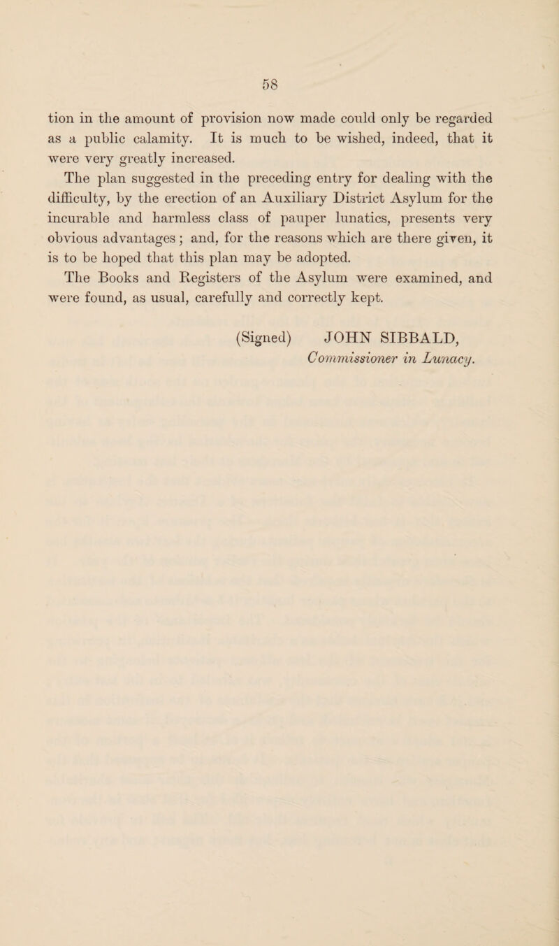 tion in the amount of provision now made could only be regarded as a public calamity. It is much to be wished, indeed, that it were very greatly increased. The plan suggested in the preceding entry for dealing with the difficulty, by the erection of an Auxiliary District Asylum for the incurable and harmless class of pauper lunatics, presents very obvious advantages; and, for the reasons which are there given, it is to be hoped that this plan may be adopted. The Books and Registers of the Asylum were examined, and were found, as usual, carefully and correctly kept. (Signed) JOHN SIBBALD, Commissioner in Lunacy.