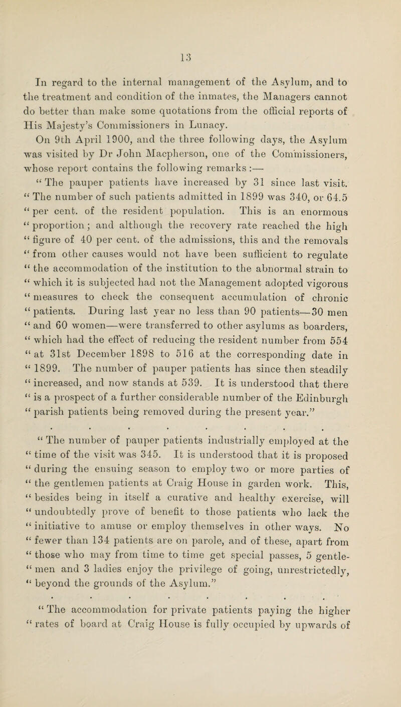 In regard to the internal management of the Asylum, and to the treatment and condition of the inmates, the Managers cannot do better than make some quotations from the official reports of His Majesty’s Commissioners in Lunacy. On 9th April 1900, and the three following days, the Asylum was visited by Dr John Macpherson, one of the Commissioners, whose report contains the following remarks :—• “The pauper patients have increased by 31 since last visit. “ The number of such patients admitted in 1899 was 340, or 64.5 “ per cent, of the resident population. This is an enormous “proportion; and although the recovery rate reached the high “ figure of 40 per cent, of the admissions, this and the removals “ from other causes would not have been sufficient to regulate “ the accommodation of the institution to the abnormal strain to “ which it is subjected had not the Management adopted vigorous “ measures to check the consequent accumulation of chronic “patients. During last year no less than 90 patients—30 men “ and 60 women—were transferred to other asylums as boarders, “ which had the effect of reducing the resident number from 554 “at 31st December 1898 to 516 at the corresponding date in “ 1899. The number of pauper patients has since then steadily “ increased, and now stands at 539. It is understood that there “ is a prospect of a further considerable number of the Edinburgh “ parish patients being removed during the present year.” • ••••••, “ The number of pauper patients industrially employed at the “ time of the visit was 345. It is understood that it is proposed “ during the ensuing season to employ two or more parties of “ the gentlemen patients at Craig House in garden work. This, “ besides being in itself a curative and healthy exercise, will “ undoubtedly prove of benefit to those patients who lack the “ initiative to amuse or employ themselves in other ways. No “ fewer than 134 patients are on parole, and of these, apart from “ those who may from time to time get special passes, 5 gentle- “ men and 3 ladies enjoy the privilege of going, unrestrictedly, “ beyond the grounds of the Asylum.” •••*•••• “ The accommodation for private patients paying the higher “ rates of board at Craig House is fully occupied by upwards of