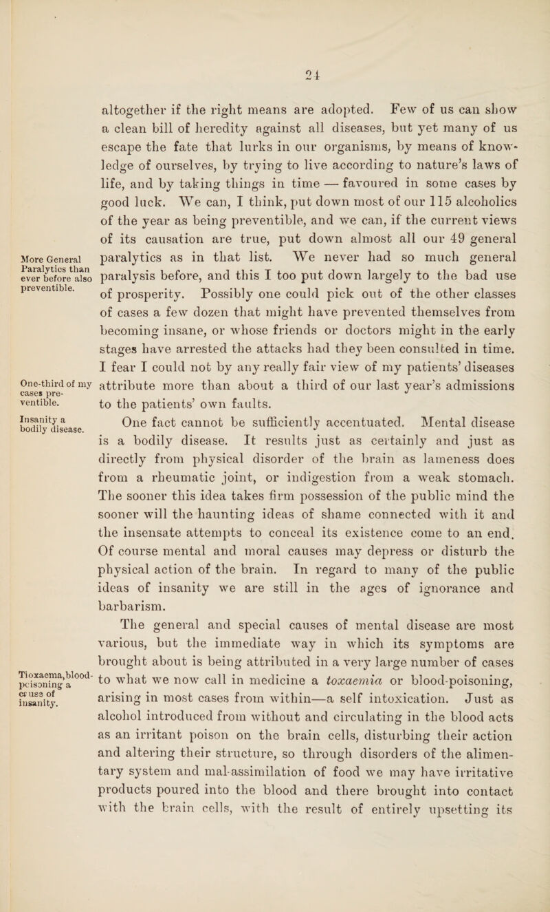 24 More General Paralytics than ever before also preventible. One-third of my cases pre¬ ventible. Insanity a bodily disease. Tioxaema,blood- poisoning a cr use of insanity. altogether if the right means are adopted. Few of us can show a clean bill of heredity against all diseases, but yet many of us escape the fate that lurks in our organisms, by means of know* ledge of ourselves, by trying to live according to nature’s laws of life, and by taking things in time — favoured in some cases by good luck. We can, I think, put down most of our 115 alcoholics of the year as being preventible, and we can, if the current views of its causation are true, put down almost all our 49 general paralytics as in that list. We never had so much general paralysis before, and this I too put down largely to the bad use of prosperity. Possibly one could pick out of the other classes of cases a few dozen that might have prevented themselves from becoming insane, or whose friends or doctors might in the early stages have arrested the attacks had they been consulted in time. I fear I could not by any really fair view of my patients’ diseases attribute more than about a third of our last year’s admissions to the patients’ own faults. One fact cannot be sufficiently accentuated. Mental disease is a bodily disease. It results just as certainly and just as directly from physical disorder of the brain as lameness does from a rheumatic joint, or indigestion from a weak stomach. The sooner this idea takes firm possession of the public mind the sooner will the haunting ideas of shame connected with it and the insensate attempts to conceal its existence come to an end. Of course mental and moral causes may depress or disturb the physical action of the brain. In regard to many of the public ideas of insanity we are still in the ages of ignorance and barbarism. The general and special causes of mental disease are most various, but the immediate way in which its symptoms are brought about is being attributed in a very large number of cases to what we now call in medicine a toxaemia or blood-poisoning, arising in most cases from within—a self intoxication. Just as alcohol introduced from without and circulating in the blood acts as an irritant poison on the brain cells, disturbing their action and altering their structure, so through disorders of the alimen¬ tary system and mal-assimilation of food we may have irritative products poured into the blood and there brought into contact with the brain cells, with the result of entirely upsetting its