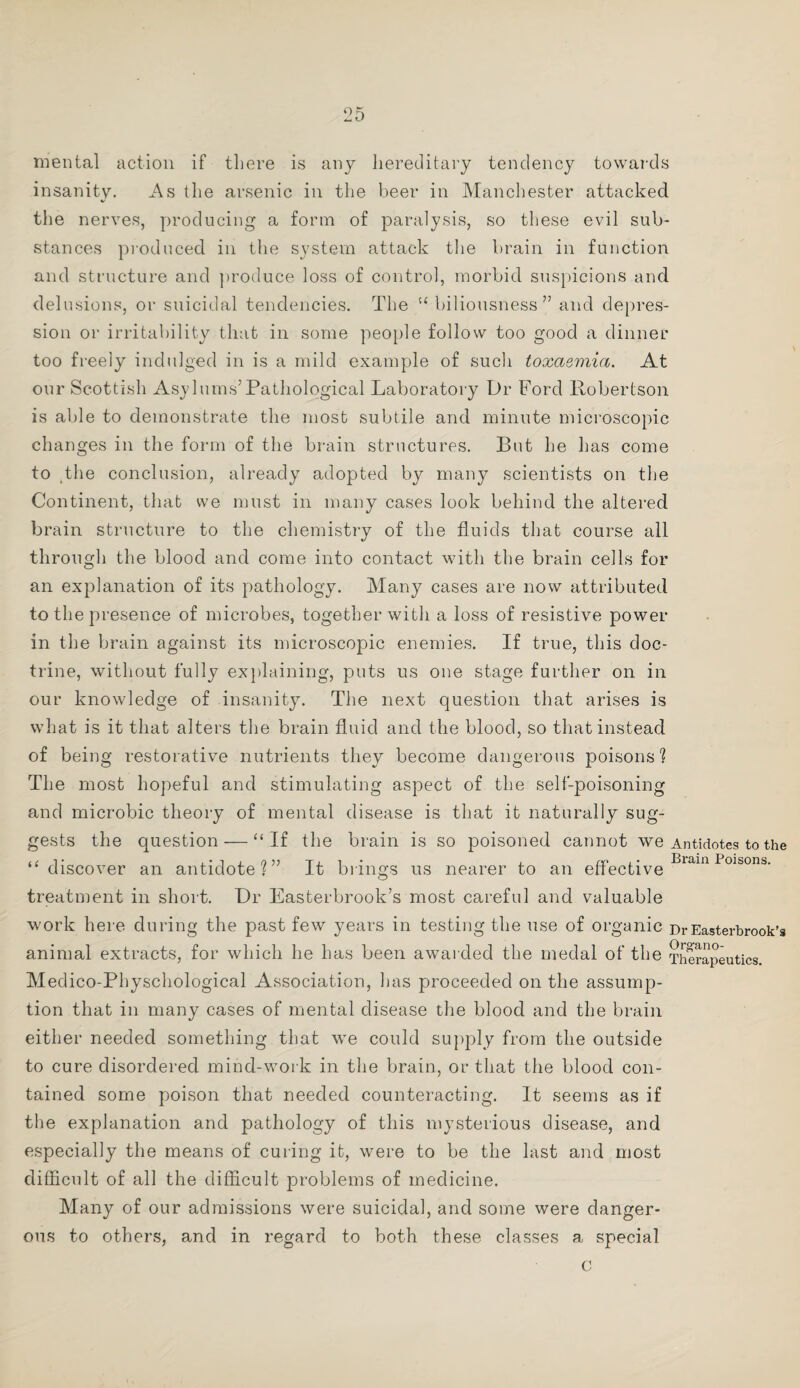 mental action if there is any hereditary tendency towards insanity. As the arsenic in the beer in Manchester attacked the nerves, producing a form of paralysis, so these evil sub¬ stances produced in the system attack the brain in function and structure and produce loss of control, morbid suspicions and delusions, or suicidal tendencies. The biliousness ” and depres¬ sion or irritability that in some people follow too good a dinner too freely indulged in is a mild example of such toxaemia. At our Scottish Asylurns’ Pathological Laboratory Dr Ford Robertson is able to demonstrate the most subtile and minute microscopic changes in the form of the brain structures. But he has come to tthe conclusion, already adopted by many scientists on the Continent, that we must in many cases look behind the altered brain structure to the chemistry of the fluids that course all through the blood and come into contact with the brain cells for an explanation of its pathology. Many cases are now attributed to the presence of microbes, together with a loss of resistive power in the brain against its microscopic enemies. If true, this doc¬ trine, without fully explaining, puts us one stage further on in our knowledge of insanity. The next question that arises is what is it that alters the brain fluid and the blood, so that instead of being restorative nutrients they become dangerous poisons? The most hopeful and stimulating aspect of the self-poisoning and microbic theory of mental disease is that it naturally sug¬ gests the question — “ If the brain is so poisoned cannot we Antidotes to the “discover an antidote?” It brings us nearer to an effective Biain Poisons' treatment in short. Dr Easterbrook’s most careful and valuable work here during the past few years in testing the use of organic Dr Easterbrook’s animal extracts, for which he has been awarded the medal of the Therapeutics. Medico-Physchological Association, has proceeded on the assump¬ tion that in many cases of mental disease the blood and the brain either needed something that we could supply from the outside to cure disordered mind-work in the brain, or that the blood con¬ tained some poison that needed counteracting. It seems as if the explanation and pathology of this mysterious disease, and especially the means of curing it, were to be the last and most difficult of all the difficult problems of medicine. Many of our admissions were suicidal, and some were danger¬ ous to others, and in regard to both these classes a special c