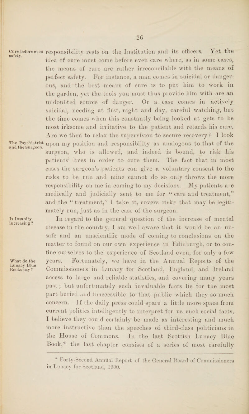 Cure before even safety. The Psychiatrist and the Surgeon. Is Insanity increasing ? What do the Lunacy Blue Books say ? responsibility rests on the Institution and its officers. Yet the idea of cure must come before even care where, as in some cases, the means of cure are rather irreconcilable with the means of perfect safety. For instance, a man comes in suicidal or danger¬ ous, and the best means of cure is to put him to work in the garden, yet the tools you must thus provide him with are an undoubted source of danger. Or a case comes in actively suicidal, needing at first, night and day, careful watching, but the time comes when this constantly being looked at gets to be most irksome and irritative to the patient and retards his cure. Are we then to relax the supervision to secure recovery1 look upon my position and responsibility as analogous to that of the surgeon, who is allowed, and indeed is bound, to risk his patients’ lives in order to cure them. The fact that in most cases the surgeon’s patients can give a voluntary consent to the risks to be run and mine cannot do so only throws the more responsibility on me in coming to my decisions. My patients are medically and judicially sent to me for “ care and treatment,” and the “ treatment,” I take it, covers risks that may be legiti¬ mately run, just as in the case of the surgeon. In regard to the general question of the increase of mental disease in the country, I am well aware that it would be an un- safe and an unscientific mode of coming to conclusions on the matter to found on our own experience in Edinburgh, or to con¬ fine ourselves to the experience of Scotland even, for only a few years. Fortunately, we have in the Annual Reports of the Commissioners in Lunacy for Scotland, England, and Ireland access to large and reliable statistics, and covering many years past; but unfortunately such invaluable facts lie for the most part buried and inaccessible to that public which they so much concern. Jf the daily press could spare a little more space from current politics intelligently to interpret for us such social facts, I believe they could certainly be made as interesting and much more instructive than the speeches of third-class politicians in the House of Commons. In the last Scottish Lunacy Blue Book,* the last chapter consists of a series of most carefully * Forty-Second Annual Report of the General Board of Commissioners in Lunacy for Scotland, 1900.