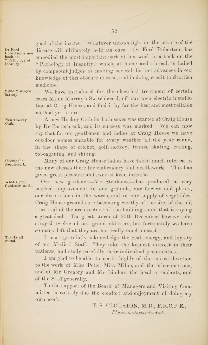 Dr Ford Robertson’s new book on “ Pathology of Insanity.” Milne Murray’s Battery. New Hockey Club. C’asses for Needlework. What a good Gardener can do. Thanks all round, good of the insane. W hatever throws light on the nature of the disease will ultimately help its cure. Dr Ford Robertson has embodied the most important part of his work in a book on the “ Pathology of Insanity,” which, at home and abroad, is hailed by competent judges as making several distinct advances in our knowledge of this obscure disease, and in doing credit to Scottish medicine. We have introduced for the electrical treatment of certain cases Milne Murray’s Switchboard, off our own electric installa¬ tion at Craig House, and find it by far the best and most reliable method yet in use. A new Hockey Club for both sexes was started at Craig House by Dr Easterbrook, and its success was marked. We can now say that for our gentlemen and ladies at Craig House we have out-door games suitable for every weather all the year round, in the shape of cricket, golf, hockey, tennis, skating, curling, tobogganing, and ski-ing. Many of our Craig House ladies have taken much interest in the new classes there for embroidery and needlework. This has given great pleasure and excited keen interest. Our new gardener—Mr Stenhouse—has produced a very marked improvement in our grounds, our flowers and plants, our decorations in the wards, and in our supply of vegetables. Craig House grounds are becoming worthy of the site, of the old trees and of the architecture of the building—and that is saying a great deal. The great storm of 20th December, however, de¬ stroyed twelve of our grand old trees, but fortunately we have so many left that they are not really much missed. I most gratefully acknowledge the zeal, energy, and loyalty of our Medical Staff. They take the keenest interest in their patients, and study carefully their individual peculiarities. I am glad to be able to speak highly of the entire devotion to the work of Miss Peter, Miss Milne, and the other matrons, and of Mr Gregory and Mr Lindors, the head attendants, and of the Staff generally. To the support of the Board of Managers and Visiting Com¬ mittee is entirely due the comfort and enjoyment of doing my own work. T. S. CLOUSTON, M D., F.R.C.P.E., Ph ?/,<? idem- Superb) f evident.