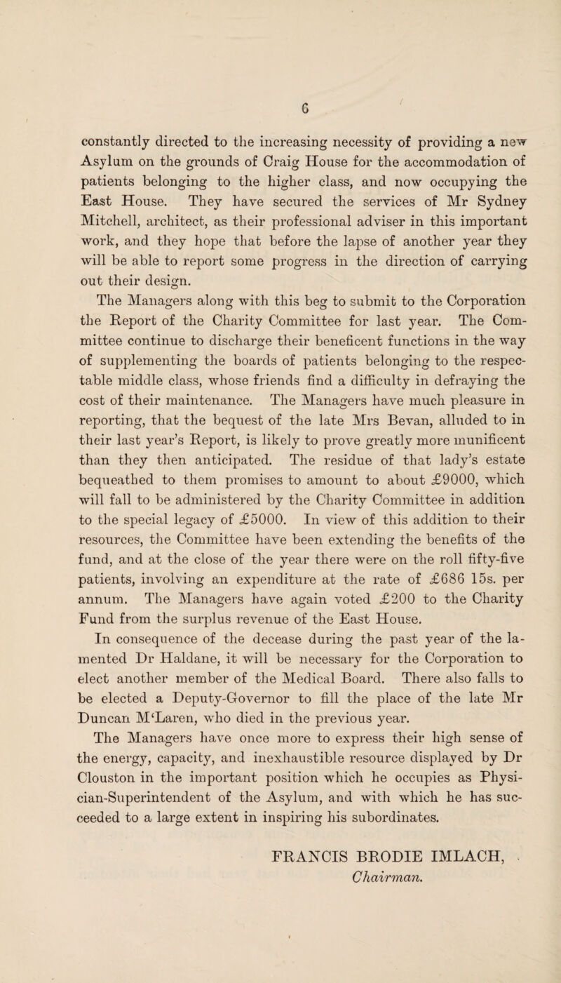 G / constantly directed to the increasing necessity of providing a new Asylum on the grounds of Craig House for the accommodation of patients belonging to the higher class, and now occupying the East House. They have secured the services of Mr Sydney Mitchell, architect, as their professional adviser in this important work, and they hope that before the lapse of another year they will be able to report some progress in the direction of carrying out their design. The Managers along with this beg to submit to the Corporation the Report of the Charity Committee for last year. The Com¬ mittee continue to discharge their beneficent functions in the way of supplementing the boards of patients belonging to the respec¬ table middle class, whose friends find a difficulty in defraying the cost of their maintenance. The Managers have much pleasure in reporting, that the bequest of the late Mrs Bevan, alluded to in their last year’s Report, is likely to prove greatly more munificent than they then anticipated. The residue of that lady’s estate bequeathed to them promises to amount to about <£9000, which will fall to be administered by the Charity Committee in addition to the special legacy of £5000. In view of this addition to their resources, the Committee have been extending the benefits of the fund, and at the close of the year there were on the roll fifty-five patients, involving an expenditure at the rate of £686 15s. per annum. The Managers have again voted £200 to the Charity Fund from the surplus revenue of the East House. In consequence of the decease during the past year of the la¬ mented Dr Haldane, it will be necessary for the Corporation to elect another member of the Medical Board. There also falls to be elected a Deputy-Governor to fill the place of the late Mr Duncan M‘Laren, who died in the previous year. The Managers have once more to express their high sense of the energy, capacity, and inexhaustible resource displayed by Dr Clouston in the important position which he occupies as Physi¬ cian-Superintendent of the Asylum, and with which he has suc¬ ceeded to a large extent in inspiring his subordinates. FRANCIS BRODIE IMLACH, > Chairman.