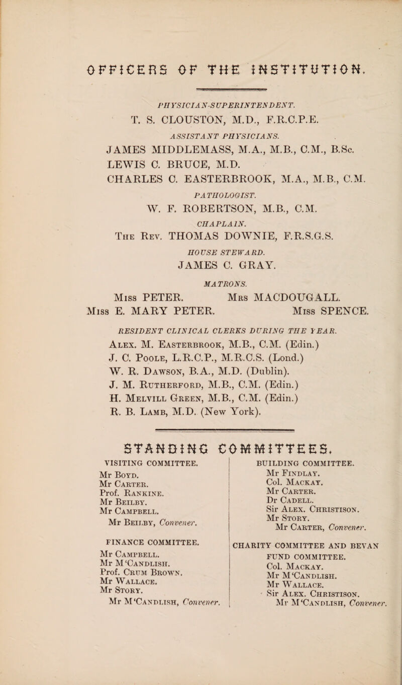 OFFICERS OF THE INSTITUTION. PHY SIC I A N-S UP ERIN TEN DEN T. T. S. CLOUSTON, M.D., F.R.C.P.E. ASSISTANT PHYSICIANS. JAMES MIDDLEMASS, M.A., M.B., C.M., B.Sc. LEWIS C. BRUCE, M.D. CHARLES C. EASTERBROOK, M.A., M.B,, C.M. PATHOLOGIST. W. F. ROBERTSON, M.B., C.M. CHAPLAIN. The Rev. THOMAS DOWNIE, F.R.S.G.S. IIO USE STEW A RD. JAMES C. GRAY. MATRONS. Miss PETER. Mrs MACDOUGALL. Miss E. MARY PETER. Miss SPENCE. RESIDENT CLINICAL CLERKS DURING THE YEAR. Alex. M. Easterbrook, M.B., C.M. (Edin.) J. C. Poole, L.R.C.P., M.R.C.S. (Lond.) W. R. Dawson, B.A., M.D. (Dublin). J. M. Rutherford, M.B., C.M. (Edin.) H. Melvill Green, M.B., C.M. (Edin.) R. B. Lamb, M.D. (New York). STANDING COMMITTEES. VISITING COMMITTEE. Mr Boyd. Mr Carter. Prof. Rankine. Mr Beilby. Mr Campbell. Mr Beilby, Convener. FINANCE COMMITTEE. Mr Campbell. Mr M ‘Candlish. Prof. Critm Brown. Mr Wallace. Mr Story. Mr M‘Candltsh, Convener. BUILDING COMMITTEE. Mr Findlay. Col. Mackay. Mr Carter. Dr Cadell. Sir Alex. Christison. Mr Story. Mr Carter, Convener. ' CHARITY COMMITTEE AND BEVAN FUND COMMITTEE. Col. Mackay. Mr M‘Candlish. Mr Wallace. Sir Alex. Christison. Mr M‘Candlish, Convener.