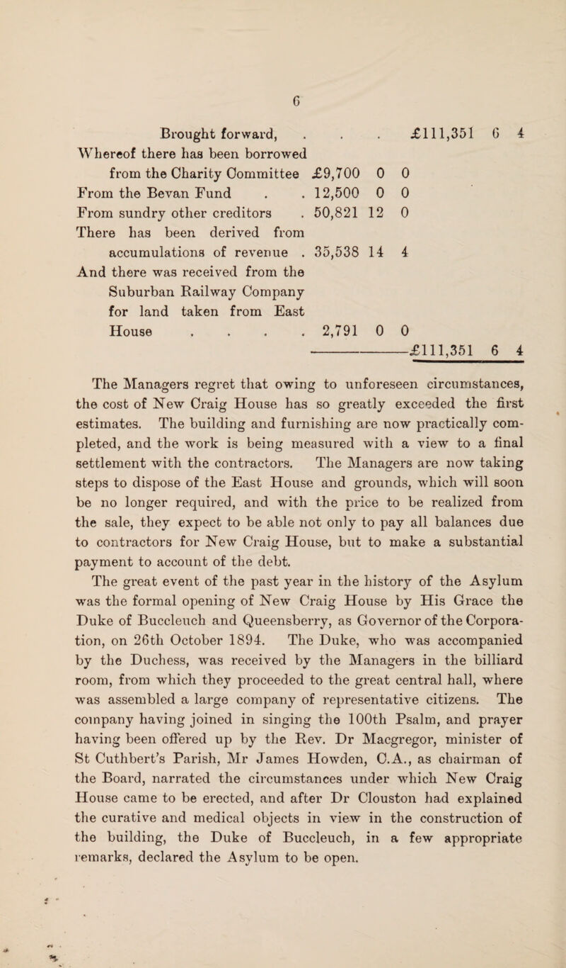 Brought forward, . . . £111,351 G 4 Whereof there has been borrowed from the Charity Committee £9,700 0 0 From the Bevan Fund 12,500 0 0 From sundry other creditors 50,821 12 0 There has been derived from accumulations of revenue . 35,538 14 4 And there was received from the Suburban Railway Company for land taken from East House .... 2,791 0 0 -£111,351 6 4 The Managers regret that owing to unforeseen circumstances, the cost of New Craig House has so greatly exceeded the first estimates. The building and furnishing are now practically com¬ pleted, and the work is being measured with a view to a final settlement with the contractors. The Managers are now taking steps to dispose of the East House and grounds, which will soon be no longer required, and with the price to be realized from the sale, they expect to be able not only to pay all balances due to contractors for New Craig House, but to make a substantial payment to account of the debt. The great event of the past year in the history of the Asylum was the formal opening of New Craig House by His Grace the Duke of Buccleuch and Queensberry, as Governor of the Corpora¬ tion, on 26th October 1894. The Duke, who was accompanied by the Duchess, was received by the Managers in the billiard room, from which they proceeded to the great central hall, where was assembled a large company of representative citizens. The company having joined in singing the 100th Psalm, and prayer having been offered up by the Rev. Dr Macgregor, minister of St Cuthbert’s Parish, Mr James Howden, C.A., as chairman of the Board, narrated the circumstances under which New Craig House came to be erected, and after Dr Clouston had explained the curative and medical objects in view in the construction of the building, the Duke of Buccleuch, in a few appropriate remarks, declared the Asylum to be open. 4*