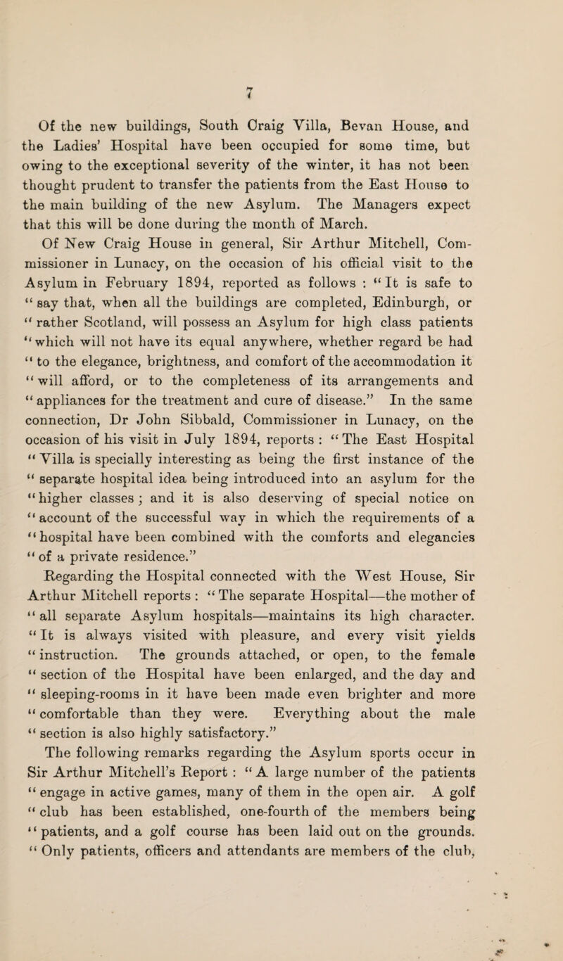 I Of the new buildings, South Oraig Villa, Bevan House, and the Ladies’ Hospital have been occupied for some time, but owing to the exceptional severity of the winter, it has not been thought prudent to transfer the patients from the East House to the main building of the new Asylum. The Managers expect that this will be done during the month of March. Of New Craig House in general, Sir Arthur Mitchell, Com¬ missioner in Lunacy, on the occasion of his official visit to the Asylum in February 1894, reported as follows : “It is safe to “ say that, when all the buildings are completed, Edinburgh, or “ rather Scotland, will possess an Asylum for high class patients “which will not have its equal anywhere, whether regard be had “ to the elegance, brightness, and comfort of the accommodation it “ will afford, or to the completeness of its arrangements and “ appliances for the treatment and cure of disease.” In the same connection, Dr John Sibbald, Commissioner in Lunacy, on the occasion of his visit in July 1894, reports : “The East Hospital “ Villa is specially interesting as being the first instance of the “ separate hospital idea being introduced into an asylum for the “higher classes; and it is also deserving of special notice on “ account of the successful way in which the requirements of a “hospital have been combined with the comforts and elegancies “of a private residence.” Regarding the Hospital connected with the West House, Sir Arthur Mitchell reports : “ The separate Hospital—the mother of “ all separate Asylum hospitals—maintains its high character. “ It is always visited with pleasure, and every visit yields “ instruction. The grounds attached, or open, to the female “ section of the Hospital have been enlarged, and the day and “ sleeping-rooms in it have been made even brighter and more “ comfortable than they were. Everything about the male “ section is also highly satisfactory.” The following remarks regarding the Asylum sports occur in Sir Arthur Mitchell’s Report : “ A large number of the patients “ engage in active games, many of them in the open air. A golf “ club has been established, one-fourth of the members being “patients, and a golf course has been laid out on the grounds. “ Only patients, officers and attendants are members of the club.