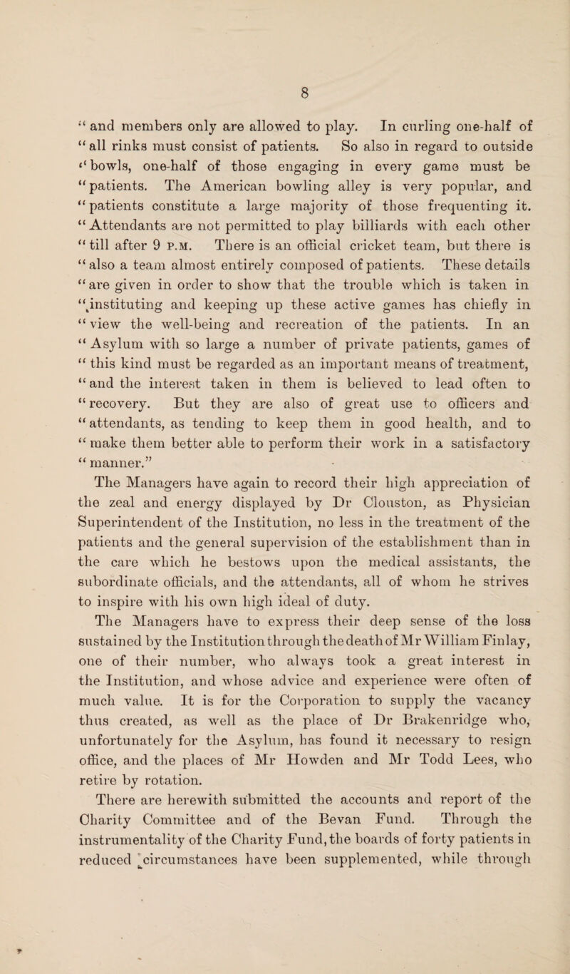 “ and members only are allowed to play. In curling one-half of “ all rinks must consist of patients. So also in regard to outside bowls, one-half of those engaging in every game must be “ patients. The American bowling alley is very popular, and “ patients constitute a large majority of those frequenting it. “Attendants are not permitted to play billiards with each other “till after 9 p.m. There is an official cricket team, but there is “also a team almost entirely composed of patients. These details “are given in order to show that the trouble which is taken in “^instituting and keeping up these active games has chiefly in “ view the well-being and recreation of the patients. In an “ Asylum with so large a number of private patients, games of “ this kind must be regarded as an important means of treatment, “ and the interest taken in them is believed to lead often to “ recovery. But they are also of great use to officers and “ attendants, as tending to keep them in good health, and to “ make them better able to perform their work in a satisfactory “ manner.” The Managers have again to record their high appreciation of the zeal and energy displayed by Dr Clouston, as Physician Superintendent of the Institution, no less in the treatment of the patients and the general supervision of the establishment than in the care which he bestows upon the medical assistants, the subordinate officials, and the attendants, all of whom he strives to inspire with his own high ideal of duty. The Managers have to express their deep sense of the loss sustained by the Institution through the death of Mr William Finlay, one of their number, who always took a great interest in the Institution, and whose advice and experience were often of much value. It is for the Corporation to supply the vacancy thus created, as well as the place of Dr Brakenridge who, unfortunately for the Asylum, has found it necessary to resign office, and the places of Mr Howden and Mr Todd Lees, who retire by rotation. There are herewith submitted the accounts and report of the Charity Committee and of the Bevan Fund. Through the instrumentality of the Charity Fund, the boards of forty patients in reduced ^circumstances have been supplemented, while through