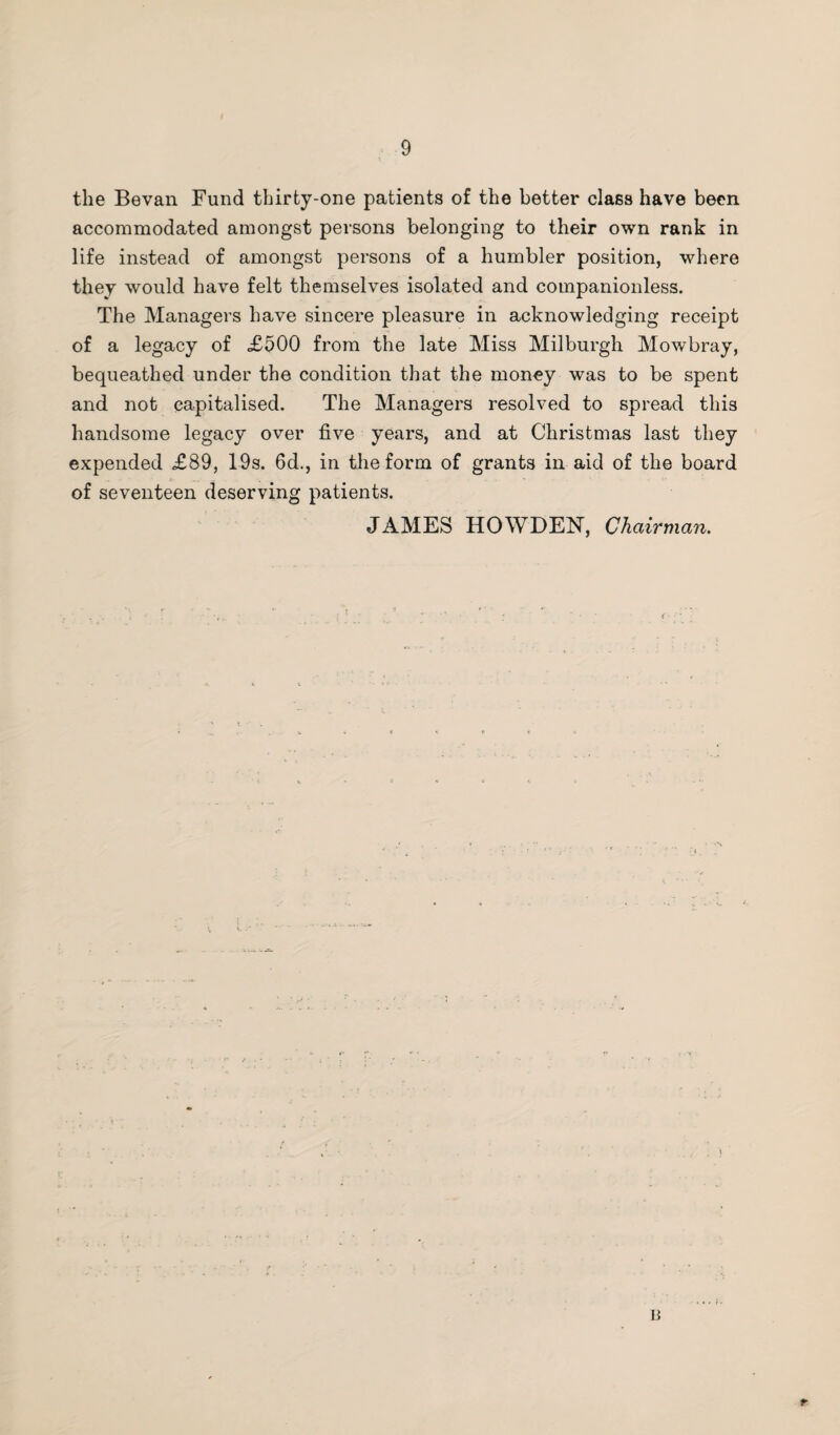 the Bevan Fund thirty-one patients of the better class have been accommodated amongst persons belonging to their own rank in life instead of amongst persons of a humbler position, where they would have felt themselves isolated and companionless. The Managers have sincere pleasure in acknowledging receipt of a legacy of <£500 from the late Miss Milburgh Mowbray, bequeathed under the condition that the money was to be spent and not capitalised. The Managers resolved to spread this handsome legacy over five years, and at Christmas last they expended £89, 19s. 6d., in the form of grants in aid of the board of seventeen deserving patients. JAMES HOWDEN, Chairman.