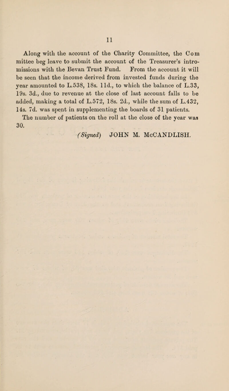 Along with the account of the Charity Committee, the Com mittee beg leave to submit the account of the Treasurer’s intro¬ missions with the Be van Trust Bund. From the account it will be seen that the income derived from invested funds during the year amounted to L.538, 18s. lid., to which the balance of L.33, 19s. 3d., due to revenue at the close of last account falls to be added, making a total of L.572, 18s. 2d., while the sum of L.432, 14s. 7d. was spent in supplementing the boards of 31 patients. The number of patients on the roll at the close of the year was 30. (Signed) JOHN M. McCANDLISH.