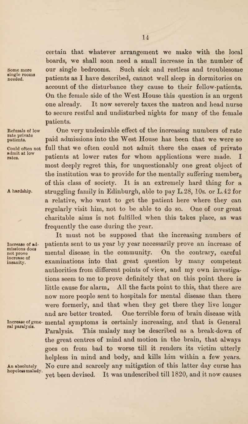 Some more single rooms needed. Refusals of low rate private patients. Could often not admit at low rates. A hardship. Increase of ad¬ missions does not prove increase of insanity. Increase of gene¬ ral paralysis. An absolutely hopeless malady. certain that whatever arrangement we make with the local boards, we shall soon need a small increase in the number of our single bedrooms. Such sick and restless and troublesome patients as I have described, cannot well sleep in dormitories on account of the disturbance they cause to their fellow-patients. On the female side of the West House this question is an urgent one already. It now severely taxes the matron and head nurse to secure restful and undisturbed nights for many of the female patients. One very undesirable effect of the increasing numbers of rate paid admissions into the West House has been that we were so full that we often could not admit there the cases of private patients at lower rates for whom applications were made. I most deeply regret this, for unquestionably one great object of the institution was to provide for the mentally suffering members of this class of society. It is an extremely hard thing for a struggling family in Edinburgh, able to pay L.28, 10s. or L.42 for a relative, who want to get the patient here where they can regularly visit him, not to be able to do so. One of our great charitable aims is not fulfilled when this takes place, as was frequently the case during the year. It must not be supposed that the increasing numbers of patients sent to us year by year necessarily prove an increase of mental diseaso in the community. On the contrary, careful examinations into that great question by many competent authorities from different points of view, and my own investiga¬ tions seem to me to prove definitely that on this point there is little cause for alarm. All the facts point to this, that there are now more people sent to hospitals for mental disease than there were formerly, and that when they get there they live longer and are better treated. One terrible form of brain disease with mental symptoms is certainly increasing, and that is General Paralysis. This malady may be described as a break-down of the great centres of mind and motion in the brain, that always goes on from bad to worse till it renders its victim utterly helpless in mind and body, and kills him within a few years. No cure and scarcely any mitigation of this latter day curse has yet been devised. It was undescribed till 1820, and it now causes