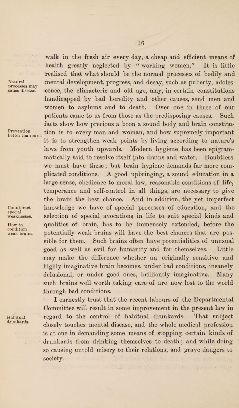 1G Natural processes may cause disease. Prevention better than cure. Counteract special weaknesses. How to condition weak brains. Habitual drunkards. walk in tlie fresh air every day, a cheap and efficient means of health greatly neglected by “ working women.” It is little realised that what should be the normal processes of bodily and mental development, progress, and decay, such as puberty, adoles¬ cence, the climacteric and old age, may, in certain constitutions handicapped by bad heredity and other causes, send men and women to asylums and to death. Over one in three of our patients came to us from those as the predisposing causes. Such facts show how precious a boon a sound body and brain constitu¬ tion is to every man and woman, and how supremely important it is to strengthen weak points by living according to nature’s laws from youth upwards. Modern hygiene has been epigram- matically said to resolve itself into drains and water. Doubtless we must have these; but brain hygiene demands far more com¬ plicated conditions. A good upbringing, a sound education in a large sense, obedience to moral law, reasonable conditions of life, temperance and self-control in all things, are necessary to give the brain the best chance. And in addition, the yet imperfect knowledge we have of special processes of education, and the selection of special avocation^ in life to suit special kinds and qualities of brain, has to be immensely extended, before the potentially weak brains will have the best chances that are pos¬ sible for them. Such brains often have potentialities of unusual good as well as evil for humanity and for themselves. Little may make the difference whether an originally sensitive and highly imaginative brain becomes, under bad conditions, insanely delusional, or under good ones, brilliantly imaginative. Many such brains well worth taking care of are now lost to the world through bad conditions. I earnestly trust that the recent labours of the Departmental Committee will result in some improvement in the present law in regard to the control of habitual drunkards. That subject closely touches mental disease, and the whole medical profession is at one in demanding some means of stopping certain kinds of drunkards from drinking themselves to death; and while doing so causing untold misery to their relations, and grave dangers to society.