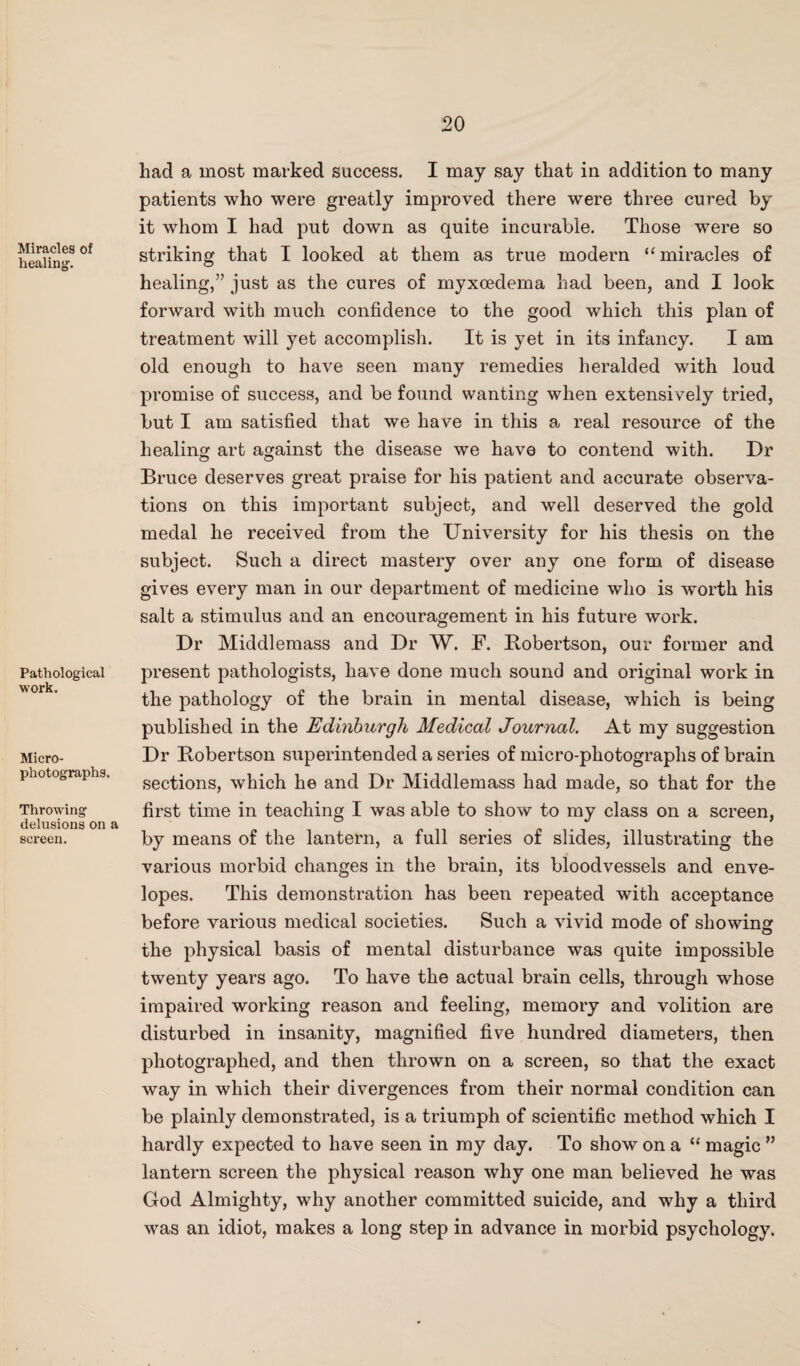 Miracles of healing. Pathological work. Micro¬ photographs. Throwing delusions on a screen. had a most marked success. I may say that in addition to many patients who were greatly improved there were three cured by it wThom I had put down as quite incurable. Those were so striking that I looked at them as true modern “miracles of healing,” just as the cures of myxcedema had been, and I look forward with much confidence to the good which this plan of treatment will yet accomplish. It is yet in its infancy. I am old enough to have seen many remedies heralded with loud promise of success, and be found wanting when extensively tried, but I am satisfied that we have in this a real resource of the healing art against the disease we have to contend with. Dr Bruce deserves great praise for his patient and accurate observa¬ tions on this important subject, and well deserved the gold medal he received from the University for his thesis on the subject. Such a direct mastery over any one form of disease gives every man in our department of medicine who is wmrth his salt a stimulus and an encouragement in his future work. Dr Middlemass and Dr W. F. Robertson, our former and present pathologists, have done much sound and original work in the pathology of the brain in mental disease, which is being published in the Edinburgh Medical Journal. At my suggestion Dr Robertson superintended a series of micro-photographs of brain sections, which he and Dr Middlemass had made, so that for the first time in teaching I was able to show to my class on a screen, by means of the lantern, a full series of slides, illustrating the various morbid changes in the brain, its bloodvessels and enve¬ lopes. This demonstration has been repeated with acceptance before various medical societies. Such a vivid mode of showing the physical basis of mental disturbance was quite impossible twenty years ago. To have the actual brain cells, through whose impaired working reason and feeling, memory and volition are disturbed in insanity, magnified five hundred diameters, then photographed, and then thrown on a screen, so that the exact way in which their divergences from their normal condition can be plainly demonstrated, is a triumph of scientific method which I hardly expected to have seen in my day. To show on a “ magic ” lantern screen the physical reason why one man believed he was God Almighty, why another committed suicide, and why a third was an idiot, makes a long step in advance in morbid psychology.