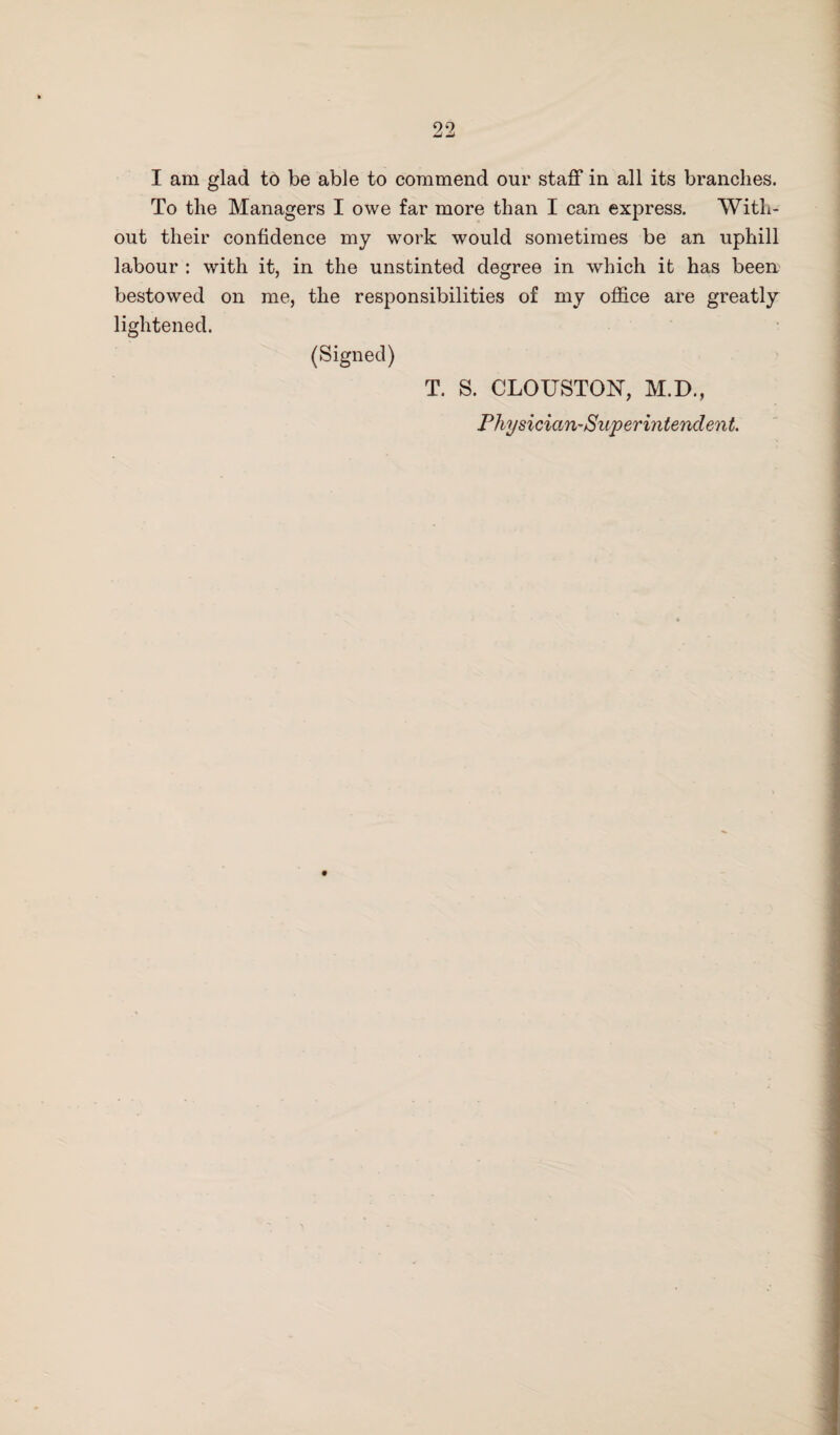 I am glad to be able to commend our staff in all its branches. To the Managers I owe far more than I can express. With¬ out their confidence my work would sometimes be an uphill labour : with it, in the unstinted degree in which it has been bestowed on me, the responsibilities of my office are greatly lightened. (Signed) T. S. CLOUSTON, M.D., Physician-Superintendent.