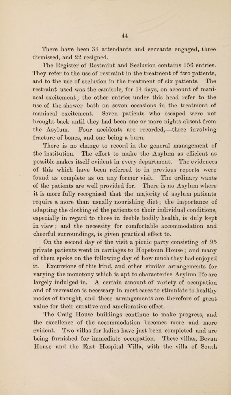 There have been 34 attendants and servants engaged, three dismissed, and 22 resigned. The Register of Restraint and Seclusion contains 156 entries. They refer to the use of restraint in the treatment of two patients, and to the use of seclusion in the treatment of six patients. The restraint used was the camisole, for 14 days, on account of mani¬ acal excitement; the other entries under this head refer to the use of the shower bath on seven occasions in the treatment of maniacal excitement. Seven patients who escaped were not brought back until they had been one or more nights absent from the Asylum. Four accidents are recorded,—three involving fracture of bones, and one being a burn. There is no change to record in the general management of the institution. The effort to make the Asylum as efficient as possible makes itself evident in every department. The evidences of this which have been referred to in previous reports were found as complete as on any former visit. The ordinary wants of the patients are well provided for. There is no Asylum where it is more fully recognised that the majority of asylum patients require a more than usually nourishing diet; the importance of adapting the clothing of the patients to their individual conditions, especially in regard to those in feeble bodily health, is duly kept in view; and the necessity for comfortable accommodation and cheerful surroundings, is given practical effect to. On the second day of the visit a picnic party consisting of 95 private patients went in carriages to Hopetoun House; and many of them spoke on the following day of how much they had enjoyed it. Excursions of this kind, and other similar arrangements for varying the monotony which is apt to characterise Asylum life are largely indulged in. A certain amount of variety of occupation and of recreation is necessary in most cases to stimulate to healthy modes of thought, and these arrangements are therefore of great value for their curative and ameliorative effect. The Craig House buildings continue to make progress, and the excellence of the accommodation becomes more and more evident. Two villas for ladies have just been completed and are being furnished for immediate occupation. These villas, Bevan House and the East Hospital Villa, with the villa of South