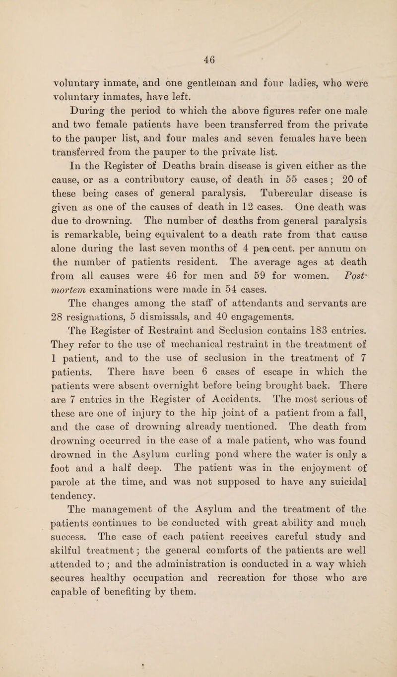 voluntary inmate, and one gentleman and four ladies, who were voluntary inmates, have left. During the period to which the above figures refer one male and two female patients have been transferred from the private to the pauper list, and four males and seven females have been transferred from the pauper to the private list. In the Register of Deaths brain disease is given either as the cause, or as a contributory cause, of death in 55 cases; 20 of these being cases of general paralysis. Tubercular disease is given as one of the causes of death in 12 cases. One death was due to drowning. The number of deaths from general paralysis is remarkable, being equivalent to a death rate from that cause alone during the last seven months of 4 pen cent, per annum on the number of patients resident. The average ages at death from all causes were 46 for men and 59 for women. Post¬ mortem examinations were made in 54 cases. The changes among the staff of attendants and servants are 28 resignations, 5 dismissals, and 40 engagements. The Register of Restraint and Seclusion contains 183 entries. They refer to the use of mechanical restraint in the treatment of 1 patient, and to the use of seclusion in the treatment of 7 patients. There have been 6 cases of escape in which the patients were absent overnight before being brought back. There are 7 entries in the Register of Accidents. The most serious of these are one of injury to the hip joint of a patient from a fall? and the case of drowning already mentioned. The death from drowning occurred in the case of a male patient, who was found drowned in the Asylum curling pond where the water is only a foot and a half deep. The patient was in the enjoyment of parole at the time, and was not supposed to have any suicidal tendency. The management of the Asylum and the treatment of the patients continues to be conducted with great ability and much success. The case of each patient receives careful study and skilful treatment; the general comforts of the patients are well attended to; and the administration is conducted in a way which secures healthy occupation and recreation for those who are capable of benefiting by them.