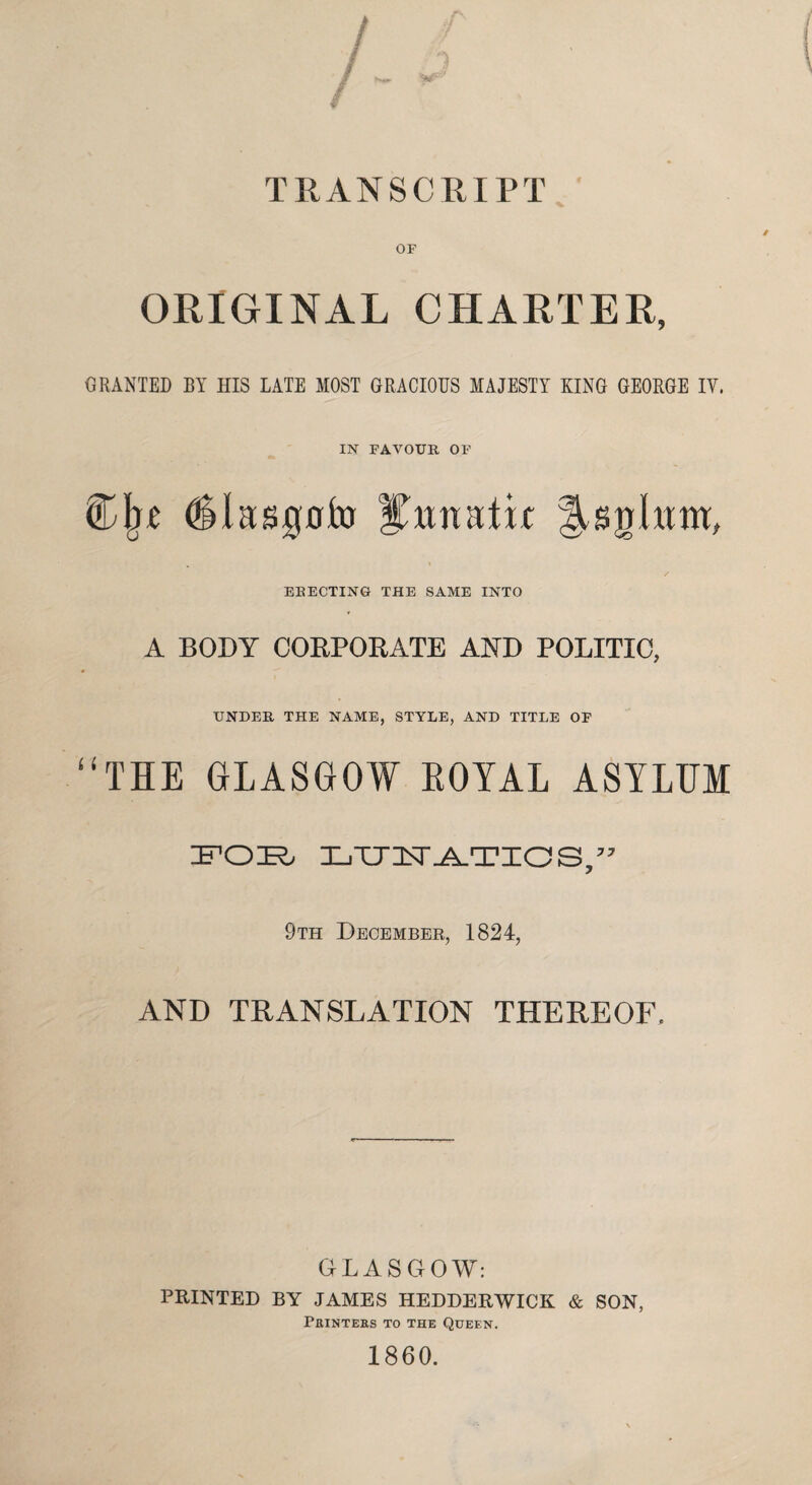 OF ORIGINAL CHARTER, GRANTED BY HIS LATE MOST GRACIOUS MAJESTY KING GEORGE IV. IN FAVOUR OF Cjn (Slasgofo lUuhtm, ELECTING THE SAME INTO A BODY CORPORATE AND POLITIC, UNDER THE NAME, STYLE, AND TITLE OF “THE GLASGOW ROYAL ASYLUM FOB LTTTT.A.TinaS,” 9th December, 1824, AND TRANSLATION THEREOF. GLASGOW: FEINTED BY JAMES HEDDERWTCK & SON, Printers to the Queen. 1860.