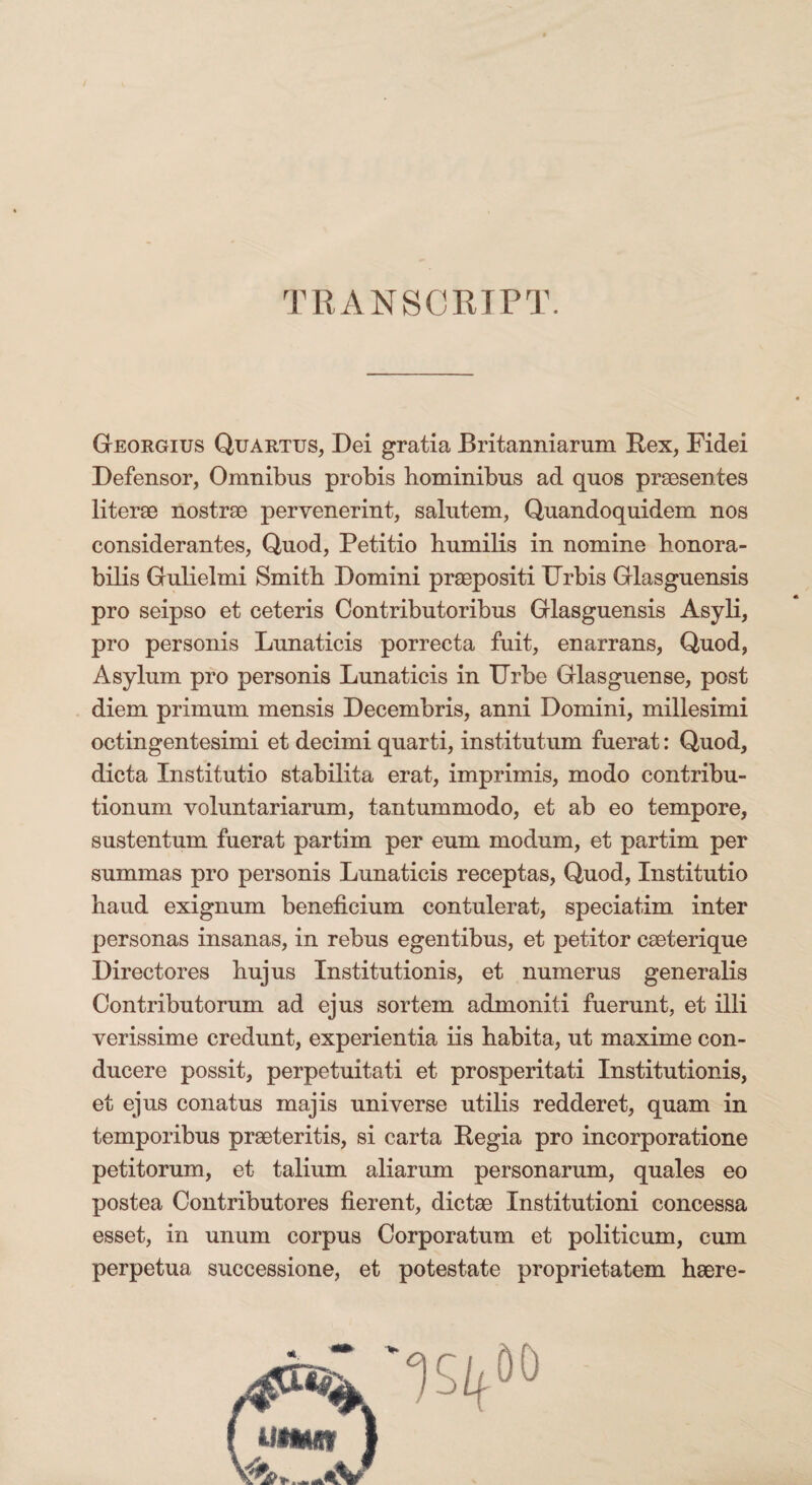 Georgius Quartus, Dei gratia Britanniarum Rex, Fidei Defensor, Omnibus probis hominibus ad quos praesentes literae nostrae pervenerint, salutem, Quandoquidem nos considerantes, Quod, Petitio humilis in nomine honora¬ bilis Gulielmi Smith Domini praepositi Urbis Glasguensis pro seipso et ceteris Contributoribus Glasguensis Asyli, pro personis Lunaticis porrecta fuit, enarrans, Quod, Asylum pro personis Lunaticis in Urbe Glasguense, post diem primum mensis Decembris, anni Domini, millesimi octingentesimi et decimi quarti, institutum fuerat: Quod, dicta Institutio stabilita erat, imprimis, modo contribu¬ tionum voluntariarum, tantummodo, et ab eo tempore, sustentum fuerat partim per eum modum, et partim per summas pro personis Lunaticis receptas, Quod, Institutio haud exignum beneficium contulerat, speciatim inter personas insanas, in rebus egentibus, et petitor caeterique Directores hujus Institutionis, et numerus generalis Contributorum ad ejus sortem admoniti fuerunt, et illi verissime credunt, experientia iis habita, ut maxime con¬ ducere possit, perpetuitati et prosperitati Institutionis, et ejus conatus majis universe utilis redderet, quam in temporibus praeteritis, si carta Regia pro incorporatione petitorum, et talium aliarum personarum, quales eo postea Contributores fierent, dictae Institutioni concessa esset, in unum corpus Corporatum et politicum, cum perpetua successione, et potestate proprietatem haere-