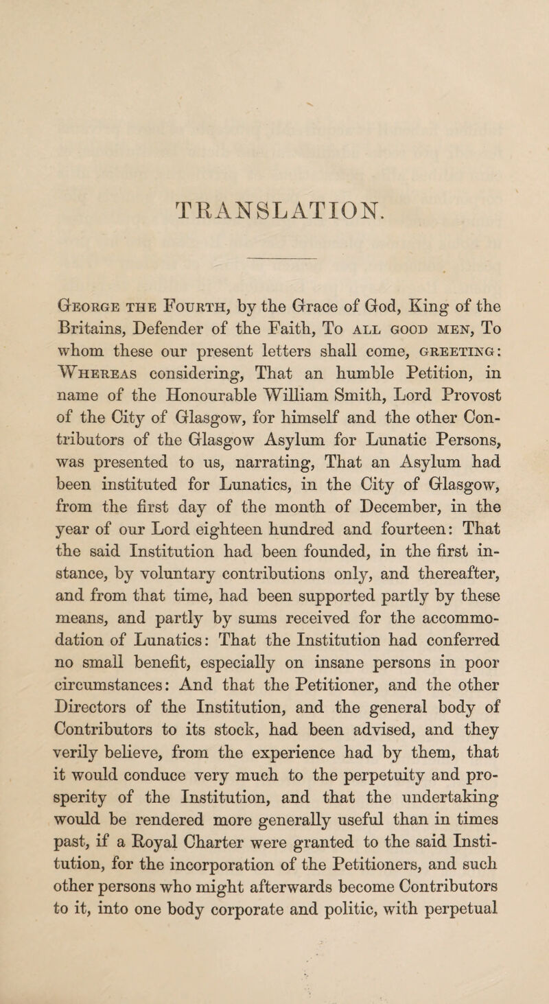 TRANSLATION. George the Fourth, by the Grace of God, King of the Britains, Defender of the Faith, To all good men, To whom these our present letters shall come, greeting: Whereas considering, That an humble Petition, in name of the Honourable William Smith, Lord Provost of the City of Glasgow, for himself and the other Con¬ tributors of the Glasgow Asylum for Lunatic Persons, was presented to us, narrating, That an Asylum had been instituted for Lunatics, in the City of Glasgow, from the first day of the month of December, in the year of our Lord eighteen hundred and fourteen: That the said Institution had been founded, in the first in¬ stance, by voluntary contributions only, and thereafter, and from that time, had been supported partly by these means, and partly by sums received for the accommo¬ dation of Lunatics: That the Institution had conferred no small benefit, especially on insane persons in poor circumstances: And that the Petitioner, and the other Directors of the Institution, and the general body of Contributors to its stock, had been advised, and they verily believe, from the experience had by them, that it would conduce very much to the perpetuity and pro¬ sperity of the Institution, and that the undertaking would be rendered more generally useful than in times past, if a Poyal Charter were granted to the said Insti¬ tution, for the incorporation of the Petitioners, and such other persons who might afterwards become Contributors to it, into one body corporate and politic, with perpetual