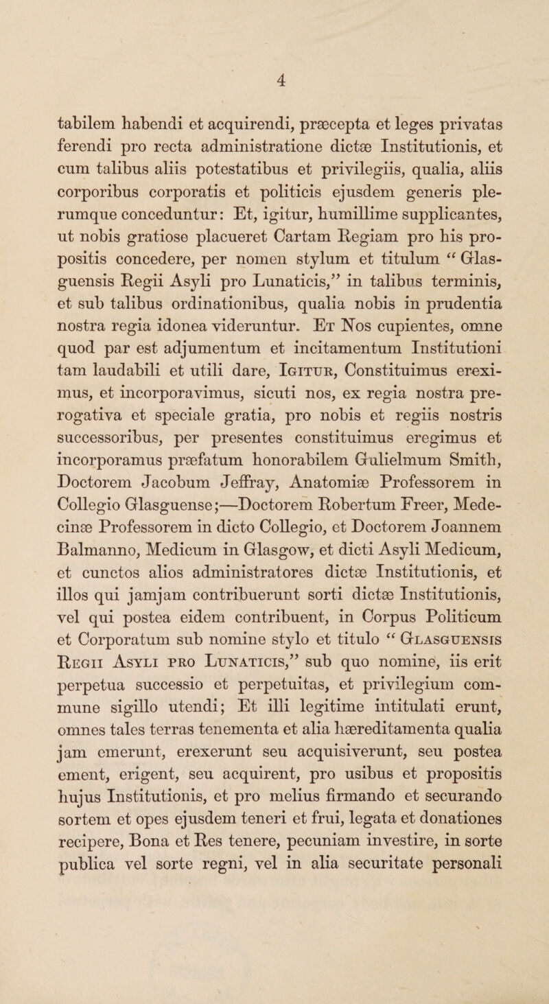 tabilem habendi et acquirendi, praecepta et leges privatas ferendi pro recta administratione dictae Institutionis, et cum talibus aliis potestatibus et privilegiis, qualia, aliis corporibus corporatis et politicis ejusdem generis ple¬ rumque conceduntur: Et, igitur, humillime supplicantes, ut nobis gratiose placueret Cartam Regiam pro his pro¬ positis concedere, per nomen stylum et titulum “ Grlas- guensis Regii Asyli pro Lunaticis,” in talibus terminis, et sub talibus ordinationibus, qualia nobis in prudentia nostra regia idonea videruntur. Et Hos cupientes, omne quod par est adjumentum et incitamentum Institutioni tam laudabili et utili dare, Igitur, Constituimus erexi¬ mus, et incorporavimus, sicuti nos, ex regia nostra pre- rogativa et speciale gratia, pro nobis et regiis nostris successoribus, per presentes constituimus eregimus et incorporamus praefatum honorabilem Gulielmum Smith, Doctorem Jacobum Jeffray, Anatomise Professorem in Collegio Glasguense;—Doctorem Robertum Freer, Mede- cinae Professorem in dicto Collegio, et Doctorem Joannem Balmanno, Medicum in Glasgow, et dicti Asyli Medicum, et cunctos alios administratores dictae Institutionis, et illos qui jamjam contribuerunt sorti dictae Institutionis, vel qui postea eidem contribuent, in Corpus Politicum et Corporatum sub nomine stylo et titulo “ Glasguensis Regii Asyli pro Lunaticis/’ sub quo nomine, iis erit perpetua successio et perpetuitas, et privilegium com¬ mune sigillo utendi; Et illi legitime in titulati erunt, omnes tales terras tenementa et alia liaereditamenta qualia jam emerunt, erexerunt seu acquisiverunt, seu postea ement, erigent, seu acquirent, pro usibus et propositis hujus Institutionis, et pro melius firmando et securando sortem et opes ejusdem teneri et frui, legata et donationes recipere, Bona et Res tenere, pecuniam investire, in sorte publica vel sorte regni, vel in alia securitate personali