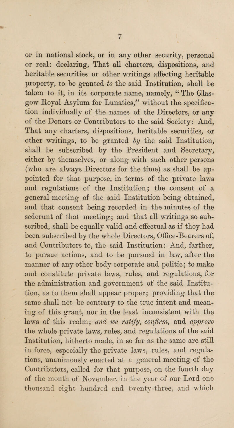 or in national stock, or in any other security, personal or real: declaring, That all charters, dispositions, and heritable securities or other writings affecting heritable property, to be granted to the said Institution, shall be taken to it, in its corporate name, namely, “ The Glas¬ gow Royal Asylum for Lunatics,” without the specifica¬ tion individually of the names of the Directors, or any of the Donors or Contributors to the said Society: And, That any charters, dispositions, heritable securities, or other writings, to be granted by the said Institution, shall be subscribed by the President and Secretary, either by themselves, or along with such other persons (who are always Directors for the time) as shall be ap¬ pointed for that purpose, in terms of the private laws and regulations of the Institution; the consent of a general meeting of the said Institution being obtained, and that consent being recorded in the minutes of the sederunt of that meeting; and that all writings so sub¬ scribed, shall be equally valid and effectual as if they had been subscribed by the whole Directors, Office-Bearers of, and Contributors to, the said Institution: And, farther, to pursue actions, and to be pursued in law, after the manner of any other body corporate and politic; to make and constitute private laws, rules, and regulations, for the administration and government of the said Institu¬ tion, as to them shall appear proper; providing that the same shall not be contrary to the true intent and mean¬ ing of this grant, nor in the least inconsistent with the laws of this realm; and we ratify, confirm, and approve the whole private laws, rules, and regulations of the said Institution, hitherto made, in so far as the same are still in force, especially the private laws, rules, and regula¬ tions, unanimously enacted at a general meeting of the Contributors, called for that purpose, on the fourth day of the month of November, in the year of our Lord one thousand eight hundred and twenty-three, and which