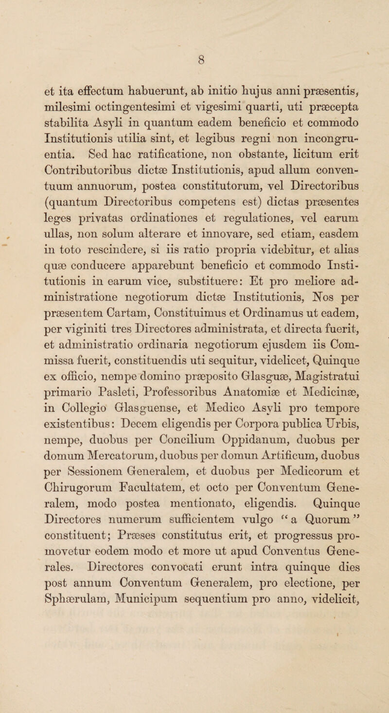 et ita effectum habuerunt, ab initio hujus anni praesentis, milesimi octingentesimi et vigesimi quarti, uti praecepta stabilita Asyli in quantum eadem beneficio et commodo Institutionis utilia sint, et legibus regni non incongru¬ entia. Sed hac ratificatione, non obstante, licitum erit Contributoribus dictae Institutionis, apud alium conven¬ tuum annuorum, postea constitutorum, vel Directoribus (quantum Directoribus competens est) dictas praesentes leges privatas ordinationes et regulationes, vel earum ullas, non solum alterare et innovare, sed etiam, easdem in toto rescindere, si iis ratio propria videbitur, et alias quae conducere apparebunt beneficio et commodo Insti¬ tutionis in earum vice, substituere: Et pro meliore ad- ministratione negotiorum dictae Institutionis, Nos per praesentem Cartam, Constituimus et Ordinamus ut eadem, per viginiti tres Directores administrata, et directa fuerit, et administratio ordinaria negotiorum ejusdem iis Com¬ missa fuerit, constituendis uti sequitur, videlicet, Quinque ex officio, nempe domino praeposito Glasguae, Magistratui primario Pasleti, Professoribus Anatomise et Medicinae, in Collegio Glasguense, et Medico Asyli pro tempore existentibus: Decem eligendis per Corpora publica ITrbis, nempe, duobus per Concilium Oppidanum, duobus per domum Mercatorum, duobus per domun Artificum, duobus per Sessionem Generalem, et duobus per Medicorum et Chirugorum Facultatem, et octo per Conventum Gene¬ ralem, modo postea mentionato, eligendis. Quinque Directores numerum sufficientem vulgo “ a Quorum ” constituent; Praeses constitutus erit, et progressus pro¬ movetur eodem modo et more ut apud Conventus Gene¬ rales. Directores convocati erunt intra quinque dies post annum Conventum Generalem, pro electione, per Sphaerulam, Municipum sequentium pro anno, videlicit, l