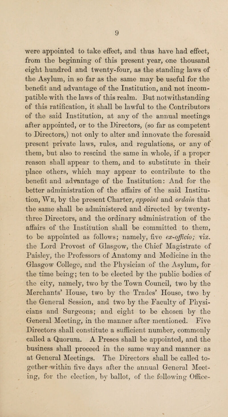 were appointed to take effect, and thus have had effect, from the beginning of this present year, one thousand eight hundred and twenty-four, as the standing laws of the Asylum, in so far as the same may be useful for the benefit and advantage of the Institution, and not incom¬ patible with the laws of this realm. But notwithstanding of this ratification, it shall be lawful to the Contributors of the said Institution, at any of the annual meetings after appointed, or to the Directors, (so far as competent to Directors,) not only to alter and innovate the foresaid present private laws, rules, and regulations, or any of them, but also to rescind the same in whole, if a proper reason shall appear to them, and to substitute in their place others, which may appear to contribute to the benefit and advantage of the Institution: And for the better administration of the affairs of the said Institu¬ tion, AYe, by the present Charter, appoint and ordain that the same shall be administered and directed by twenty- three Directors, and the ordinary administration of the affairs of the Institution shall be committed to them, to be appointed as follows; namely, five ex-officio; viz. the Lord Provost of Glasgow, the Chief Magistrate of Paisley, the Professors of Anatomy and Medicine in the Glasgow College, and the Physician of the Asylum, for the time being; ten to be elected by the public bodies of the city, namely, two by the Town Council, two by the Merchants’ House, two by the Trades’ House, two by the General Session, and two by the Faculty of Physi¬ cians and Surgeons; and eight to be chosen by the General Meeting, in the manner after mentioned. Five Directors shall constitute a sufficient number, commonly called a Quorum. A Preses shall be appointed, and the business shall proceed in the same way and manner as at General Meetings. The Directors shall be called to¬ gether within five days after the annual General Meet¬ ing, for the election, by ballot, of the following Office-