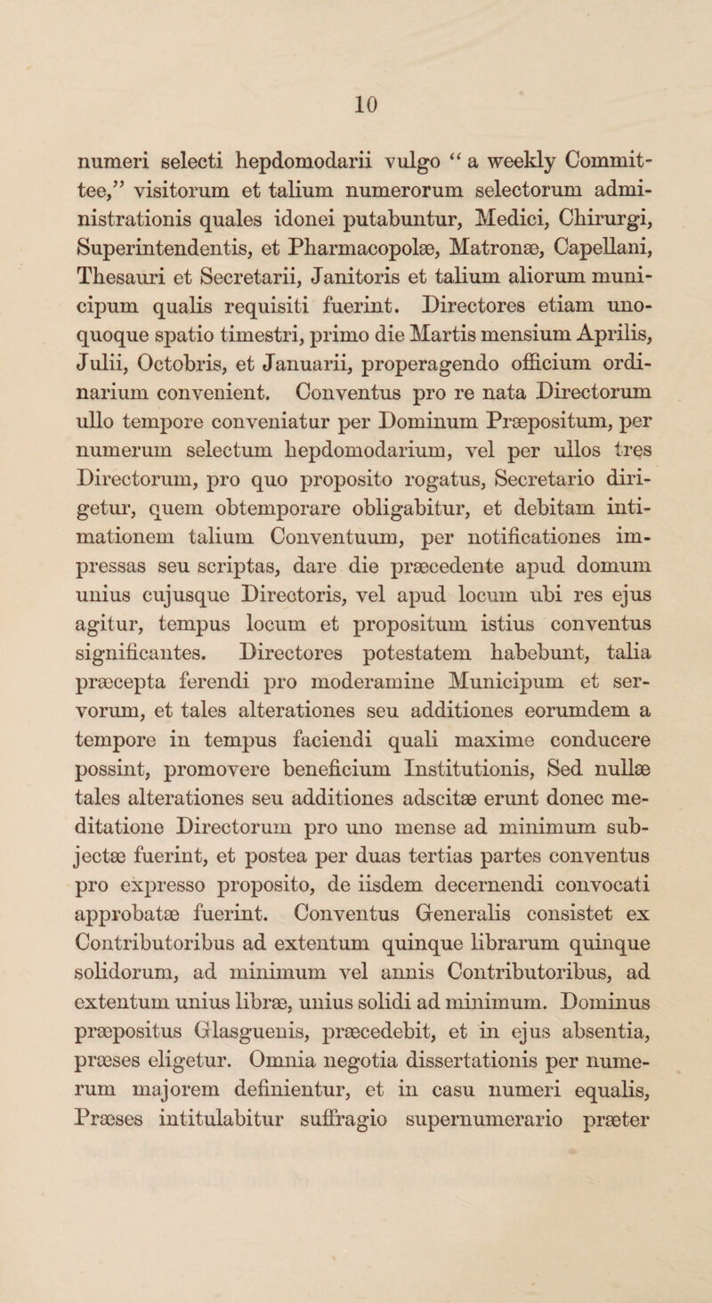 numeri selecti hepdomodarii vulgo “ a weekly Commit¬ tee,” visitorum et talium numerorum selectorum admi¬ nistration^ quales idonei putabuntur, Medici, Chirurgi, Superintendentis, et Pharmacopolae, Matronae, Capellam, Thesauri et Secretarii, Janitoris et talium aliorum muni- cipum qualis requisiti fuerint. Directores etiam uno¬ quoque spatio timestri, primo die Martis mensium Aprilis, Julii, Octobris, et Januarii, properagendo officium ordi¬ narium convenient. Conventus pro re nata Directorum ullo tempore conveniatur per Dominum Praepositum, per numerum selectum hepdomodarium, vel per ullos tres Directorum, pro quo proposito rogatus, Secretario diri¬ getur, quem obtemporare obligabitur, et debitam inti¬ mationem talium Conventuum, per notifications im¬ pressas seu scriptas, dare die praecedente apud domum unius cujusque Directoris, vel apud locum ubi res ejus agitur, tempus locum et propositum istius conventus significantes. Directores potestatem habebunt, talia praecepta ferendi pro moderamine Municipum et ser¬ vorum, et tales alterationes seu additiones eorumdem a tempore in tempus faciendi quali maxime conducere possint, promovere beneficium Institutionis, Sed nullae tales alterationes seu additiones adscitae erunt donec me¬ ditatione Directorum pro uno mense ad minimum sub¬ jectae fuerint, et postea per duas tertias partes conventus pro expresso proposito, de iisdem decernendi convocati approbatae fuerint. Conventus Generalis consistet ex Contributoribus ad extentum quinque librarum quinque solidorum, ad minimum vel annis Contributoribus, ad extentum unius librae, unius solidi ad minimum. Dominus praepositus Glasguenis, praecedebit, et in ejus absentia, praeses eligetur. Omnia negotia dissertationis per nume¬ rum majorem definientur, et in casu numeri equalis, Praeses intitulabitur suffragio supernumerario praeter