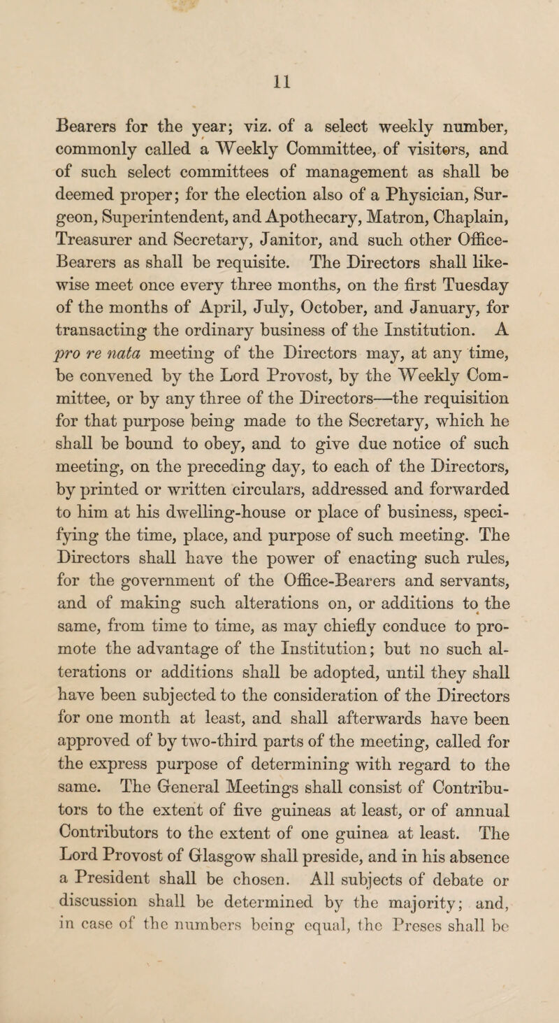 Bearers for the year; viz. of a select weekly number, commonly called a Weekly Committee, of visiters, and of such select committees of management as shall be deemed proper; for the election also of a Physician, Sur¬ geon, Superintendent, and Apothecary, Matron, Chaplain, Treasurer and Secretary, Janitor, and such other Office- Bearers as shall be requisite. The Directors shall like¬ wise meet once every three months, on the first Tuesday of the months of April, July, October, and January, for transacting the ordinary business of the Institution. A pro re nata meeting of the Directors may, at anj^ time, be convened by the Lord Provost, by the Weekly Com¬ mittee, or by any three of the Directors—the requisition for that purpose being made to the Secretary, which he shall be bound to obey, and to give due notice of such meeting, on the preceding day, to each of the Directors, by printed or written circulars, addressed and forwarded to him at his dwelling-house or place of business, speci¬ fying the time, place, and purpose of such meeting. The Directors shall have the power of enacting such rules, for the government of the Office-Bearers and servants, and of making such alterations on, or additions to the same, from time to time, as may chiefly conduce to pro¬ mote the advantage of the Institution; but no such al¬ terations or additions shall be adopted, until they shall have been subjected to the consideration of the Directors for one month at least, and shall afterwards have been approved of by two-third parts of the meeting, called for the express purpose of determining with regard to the same. The General Meetings shall consist of Contribu¬ tors to the extent of five guineas at least, or of annual Contributors to the extent of one guinea at least. The Lord Provost of Glasgow shall preside, and in his absence a President shall be chosen. All subjects of debate or discussion shall be determined by the majority; and, in case of the numbers being equal, the Preses shall be