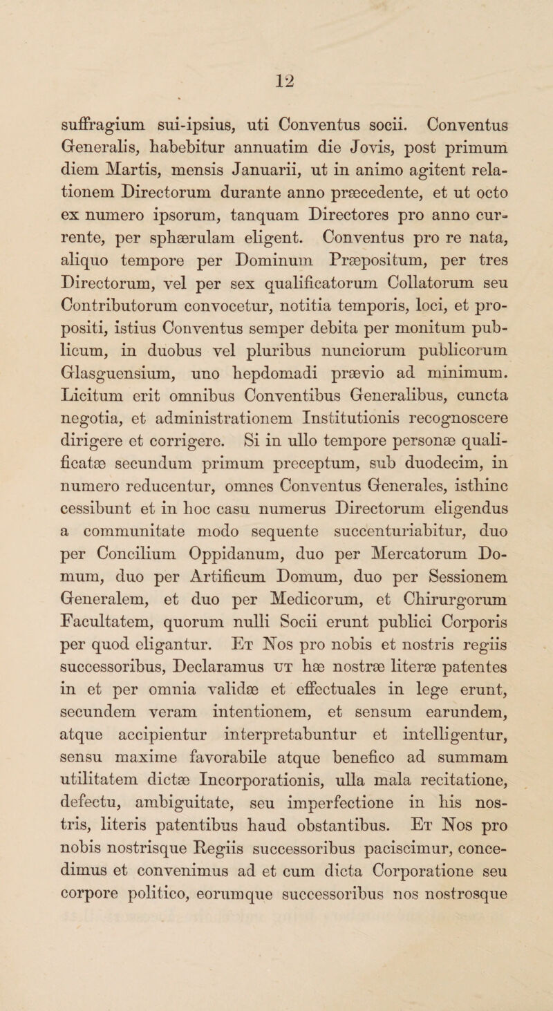 suffragium sui-ipsius, uti Conventus socii. Conventus Generalis, habebitur annuatim die Jovis, post primum diem Martis, mensis Januarii, ut in animo agitent rela¬ tionem Directorum durante anno praecedente, et ut octo ex numero ipsorum, tanquam Directores pro anno cur¬ rente, per sphaerulam eligent. Conventus pro re nata, aliquo tempore per Dominum Praepositum, per tres Directorum, vel per sex qualificatorum Collatorum seu Contributorum convocetur, notitia temporis, loci, et pro¬ positi, istius Conventus semper debita per monitum pub¬ licum, in duobus vel pluribus nunciorum publicorum Glasguensium, uno hepdomadi praevio ad minimum. Licitum erit omnibus Conventibus Generalibus, cuncta negotia, et administrationem Institutionis recognoscere dirigere et corrigere. Si in ullo tempore personae quali- ficatae secundum primum preceptum, sub duodecim, in numero reducentur, omnes Conventus Generales, istliinc cessibunt et in hoc casu numerus Directorum eligendus a communitate modo sequente succenturiabitur, duo per Concilium Oppidanum, duo per Mercatorum Do¬ mum, duo per Artificum Domum, duo per Sessionem Generalem, et duo per Medicorum, et Chirurgorum Facultatem, quorum nulli Socii erunt publici Corporis per quod eligantur. Et Nos pro nobis et nostris regiis successoribus, Declaramus ut hae nostrae literae patentes in et per omnia validae et effectuales in lege erunt, secundem veram intentionem, et sensum earundem, atque accipientur interpretabuntur et intolligentur, sensu maxime favorabile atque benefico ad summam utilitatem dictae Incorporationis, ulla mala recitatione, defectu, ambiguitate, seu imperfectione in bis nos¬ tris, literis patentibus haud obstantibus. Et Nos pro nobis nostrisque Begiis successoribus paciscimur, conce¬ dimus et convenimus ad et cum dicta Corporatione seu corpore politico, eorum que successoribus nos nostrosque