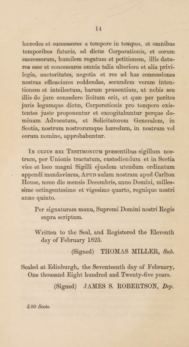 haeredes et successores a tempore in tempus, et omnibus temporibus futuris, ad dictae Corporationis, et eorum successorum, humilem rogatum et petitionem, illis datu¬ ros esse et concessuros omnia talia ulteriora et alia privi¬ legia, auctoritates, negotia et res ad has concessiones nostras efficaciores reddendas, secundem veram inten¬ tionem et intellectum, harum praesentium, ut nobis seu illis de jure concedere licitum erit, et quae per peritos juris legumque dictae, Corporationis pro tempore exis- tentes juste proponentur et excogitabuntur perque do¬ minum Advocatum, et Solicitatorem Generalem, in Scotia, nostrum nostrorumque haeredum, in nostrum vel eorum nomine, approbabuntur. In cujus rei Testimonium praesentibus sigillum nos¬ trum, per IJnionis tractatum, custodiendum et in Scotia vice et loco magni Sigilli ejusdem utendum ordinatum appendi mandavimus, Apud aulam nostram apud Carlton House, nono die mensis Decembris, anno Domini, milles- sime octingentesimo et vigesimo quarto, regnique nostri anno quinto. Per signaturam manu, Supremi Domini nostri Pegis supra scriptam. Written to the Seal, and Registered the Eleventh day of February 1825. (Signed) THOMAS MILLER, Sub. Sealed at Edinburgh, the Seventeenth day of February, One thousand Eight hundred and Twenty-five years. (Signed) JAMES S. ROBERTSON, Bep. £80 Scots.