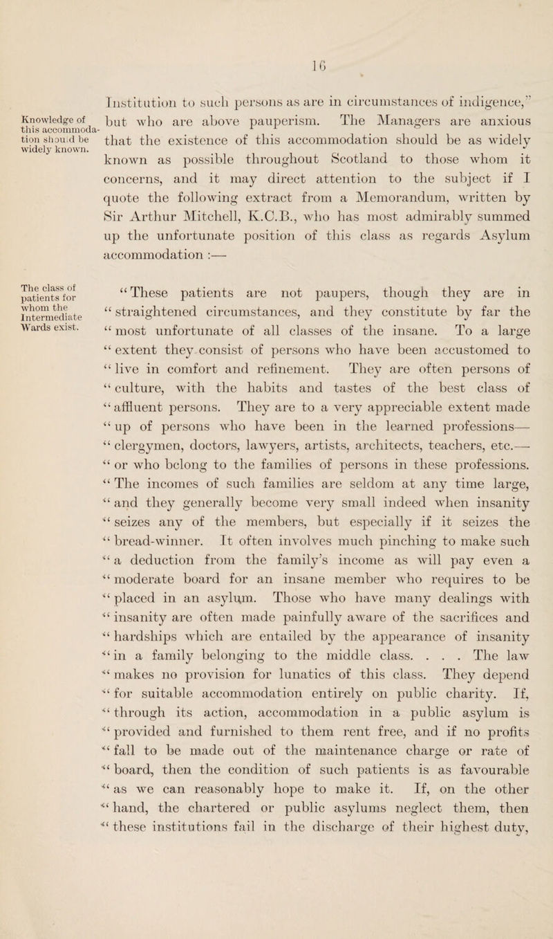 Knowledge of this accommoda¬ tion should be widely known. The class of patients for whom the Intermediate Wards exist. IG Institution to such persons as are in circumstances of indigence/' hut who are above pauperism. The Managers are anxious that the existence of this accommodation should be as widely known as possible throughout Scotland to those whom it concerns, and it may direct attention to the subject if I quote the following extract from a Memorandum, written by Sir Arthur Mitchell, K.C.B., who has most admirably summed up the unfortunate position of this class as regards Asylum accommodation :— “These patients are not joaupers, though they are in “ straightened circumstances, and they constitute by far the “ most unfortunate of all classes of the insane. To a large “ extent they consist of persons who have been accustomed to “ live in comfort and refinement. They are often persons of “ culture, wdth the habits and tastes of the best class of “ affluent persons. They are to a very appreciable extent made “up of persons who have been in the learned professions— “ clergymen, doctors, lawyers, artists, architects, teachers, etc.— “ or who belong to the families of persons in these professions. “ The incomes of such families are seldom at any time large, “ and they generally become very small indeed when insanity “ seizes any of the members, but especially if it seizes the “ bread-winner. It often involves much pinching to make such “ a deduction from the family’s income as will pay even a “ moderate board for an insane member who requires to be “ placed in an asylum. Those who have many dealings with “ insanity are often made painfully aware of the sacrifices and “ hardships which are entailed by the appearance of insanity ^‘in a family belonging to the middle class. . . . The law “ makes no provision for lunatics of this class. They depend '“ for suitable accommodation entirely on public charity. If, “ through its action, accommodation in a public asylum is provided and furnished to them rent free, and if no profits “ fall to be made out of the maintenance charge or rate of ■“ board, then the condition of such patients is as favourable as we can reasonably hope to make it. If, on the other hand, the chartered or public asylums neglect them, then ■“ these institutions fail in the discharge of their highest duty,