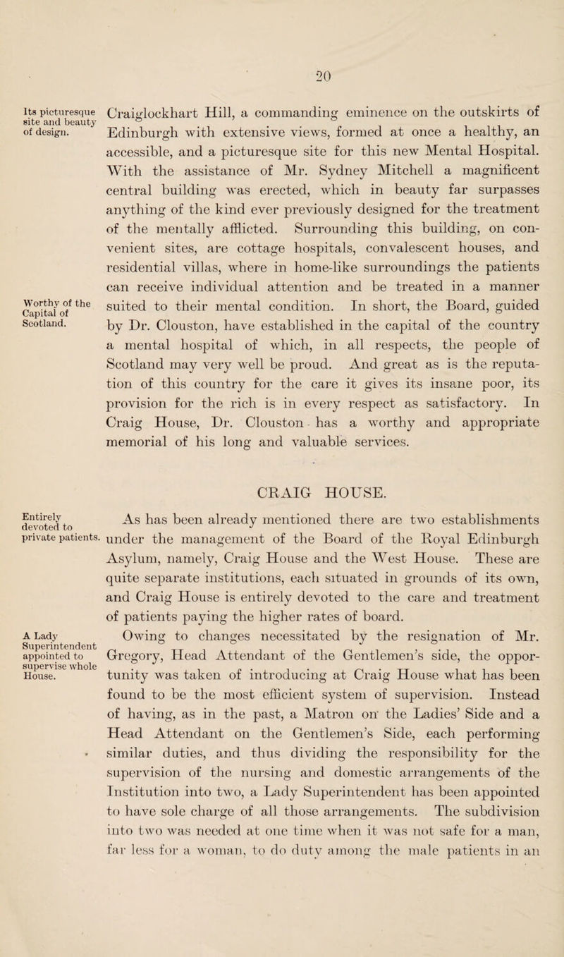 Its picturesque site and beauty of design. Worthy of the Capital of Scotland. Entirely devoted to private patients. A Lady Superintendent appointed to supervise whole House. Craiglockhart Hill, a commanding eminence on the outskirts of Edinburgh with extensive views, formed at once a healthy, an accessible, and a jDicturesque site for this new Mental Hospital. With the assistance of Mr. Sydney Mitchell a magnificent central building was erected, which in beauty far surpasses anything of the kind ever previously designed for the treatment of the mentally afflicted. Surrounding this building, on con¬ venient sites, are cottage hospitals, convalescent houses, and residential villas, where in home-like surroundings the patients can receive individual attention and be treated in a manner suited to their mental condition. In short, the Board, guided by Dr. Clouston, have established in the capital of the country a mental hospital of which, in all respects, the people of Scotland may very well be proud. And great as is the reputa¬ tion of this country for the care it gives its insane poor, its provision for the rich is in every respect as satisfactory. In Craig House, Dr. Clouston has a worthy and appropriate memorial of his long and valuable services. CRAIG HOUSE. As has been already mentioned there are two establishments under the management of the Board of the Royal Edinburgh Asylum, namely, Craig House and the West House. These are quite separate institutions, each situated in grounds of its own, and Craig House is entirely devoted to the care and treatment of patients paying the higher rates of board. Owing to changes necessitated by the resignation of Mr. Gregory, Head Attendant of the Gentlemen’s side, the oppor¬ tunity was taken of introducing at Craig House what has been found to be the most efficient system of supervision. Instead of having, as in the past, a Matron on the Ladies’ Side and a Head Attendant on the Gentlemen’s Side, each performing similar duties, and thus dividing the responsibility for the supervision of the nursing and domestic arrangements of the Institution into two, a Lady Superintendent has been appointed to have sole charge of all those arrangements. The subdivision into two was needed at one time when it was not safe for a man, far less for a woman, to do duty among the male patients in an