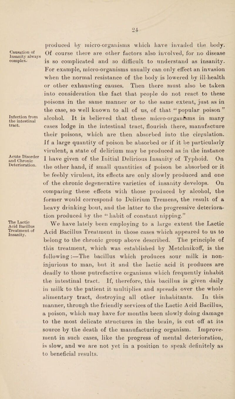 Causation of Insanity always complex. Infection from the intestinal tract. Acute Disorder and Chronic Deterioration. The Lactic Acid Bacillus Treatment of Insanity. produced bj luicro-oigaiiisnis wliich liave invaded tlie body. Of course there are other factors also involved, for no disease is so complicated and so difficult to understand as insanity. For example, micro-organisms usually can only effect an invasion when the normal resistance of the body is lowered by ill-health or other exhausting causes. Then there must also be taken into consideration the fact that peoj)le do not react to these poisons in the same manner or to the same extent, just as in the case, so well known to all of us, of that “popular poison” alcohol. It is believed that these micro-oi'ganfems in many cases lodge in the intestinal tract, flourish there, manufacture their poisons, which are then absorbed into the cirpulation. Jf a large quantity of poison be absorbed or if it be particularly virulent, a state of delirium may be produced as in the instance 1 have given of the Initial Delirious Insanity of Typhoid. On the other hand, if small quantities of poison be absorbed or it be feebly virulent, its effects are only slowly produced and one of the chronic degenerative varieties of insanity develops. On comparing these effects with those produced by alcohol, the former would correspond to Delirium Tremens, the Jesuit of a heavy drinking bout, and the latter to the progressive deterioi’a- tion produced by the “ habit of constant nipping.” We have lately been employing to a large extent the Lactic Acid Bacillus Treatment in those cases which appeared to us to belong to the chronic group above described. The principle of this treatment, which was established by Metchnikoff, is the following :—The bacillus which produces sour milk is non- injuiious to man, but it and the lactic acid it produces are deadly to those putrefactive oiganisms which frequently inhabit the intestinal tract. If, therefore, this bacillus is given daily in milk to the patient it multiplies and spieads over the whole alimentary tract, destroying all other inhabitants. In this manner, through the fiiendly services of the Lactic Acid Bacillus, a poison, which may have for months been slowly doing damage to the most delicate structures in the biain, is cut off at its source by the death of the manufacturing organism. Improve¬ ment in such cases, like the progress of mental deterioration, is slow, and we are not yet in a position to speak definitely as to beneficial i-esults.