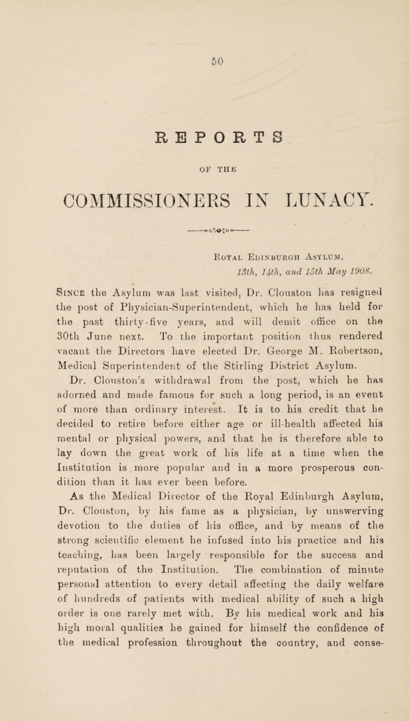REPORTS OF THE COMMISSIONERS IN LUNACY. Royal Edinburgh Asylum, 13th, 14th, and 15th May 1908. Since the Asylum was last visited, Dr. Cloustoii has resigned the post of Physician-Superintendent, which he has held for the past thirty-five years, and will demit office on the 30th June next. To the important position thus rendered vacant the Directors have elected Dr. George M. Robertson, Medical Superintendent of the Stirling District Asylum. Dr, CloustoiEs withdrawal from the post, which he has adorned and made famous for such a long period, is an event of more than ordinary interest. It is to his credit that he decided to retire before either age or ill-health affected his mental or physical powers, and that he is therefore able to lay down the great work of his life at a time when the Institution is more popular and in a more prosperous con¬ dition than it has ever been before. As the Medical Director of the Royal Edinburgh Asylum, Dr. Clouston, by his fame as a physician, by unswerving devotion to the duties of his office, and by means of the strong scientific element he infused into his practice and his teaching, has been largely responsible for the success and reputation of the Institution. The combination of minute personal attention to every detail affecting the daily welfare of hundreds of patients with medical ability of such a high order is one rarely met with. By his medical work and his high moral qualities he gained for himself the confidence of the medical profession throughout the country, and conse-
