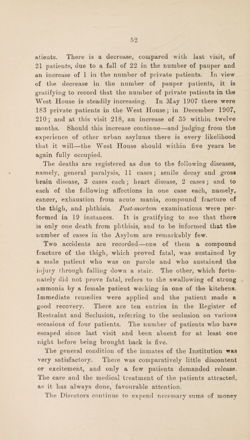 atieiits. There is a decrease, compared with last visit, of 21 patients, due to a fall of 22 in the number of pauper and an increase of 1 in the number of private patients. In view of the decrease in the number of pauper patients, it is gratifying to record that the number of private patients in the West House is steadily increasing. In May 1907 there were 183 private patients in the West House; in December 1907, 210; and at this visit 218, an increase of 35 within twelve months. Should this increase continue—and judging from the experience of other urban asylums there is every likelihood that it will—the West House should within five years be again fully occupied. The deaths are registered as due to the following diseases, namely, general paralysis, 11 cases; senile decay and gross brain disease, 3 cases each; heart disease, 2 cases; and to each of the following affections in one case each, namely, cancer, exhaustion from acute mania, compound fracture of the thigh, and phthisis. Post-mortem examinations were per¬ formed in 19 instances. It is gratifying to see that there is only one death from phthisis, and to be informed that the number of cases in the Asvlum are remarkablv few. ti/ Two accidents are recorded—one of them a compound fracture of the thigh, which proved fatal, was sustained by a male patient who was on parole and who sustained the injury through falling down a stair. The other, which fortu¬ nately did not prove fatal, refers to the swallowing of strong ammonia by a female patient working in one of the kitchens. Immediate remedies were applied and the patient made a good recovery. There are ten entries in the Register of Restiaint and Seclusion, referring to the seclusion on various occasions of four patients. The number of patients who have escaped since last visit and been absent for at least one night before being brought back is five. The general condition of the inmates of the Institution was very satisfactory. There was comparatively little discontent or excitement, and only a few patients demanded release. The care and the medical treatment of the patients attracted, as it has always done, favourable attention. The Directors continue to expend necessary sums of money