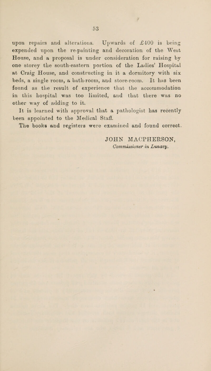 upon repairs and alterations. Upwards of £400 is being expended upon the re-painting and decoration of the West House, and a proposal is under consideration for raising by one storey the south-eastern portion of the Ladies’ Hospital at Craig House, and constructing in it a dormitory with six beds, a single room, a bath-room, and store-room. It has been found as the result of experience that the accommodation in this hospital was too limited, and that there was no other way of adding to it. It is learned with approval that a pathologist has recently been appointed to the Medical Staff. The books and registers were examined and found correct, JOHN MACPHERSON, Commissioner in Lunacy,