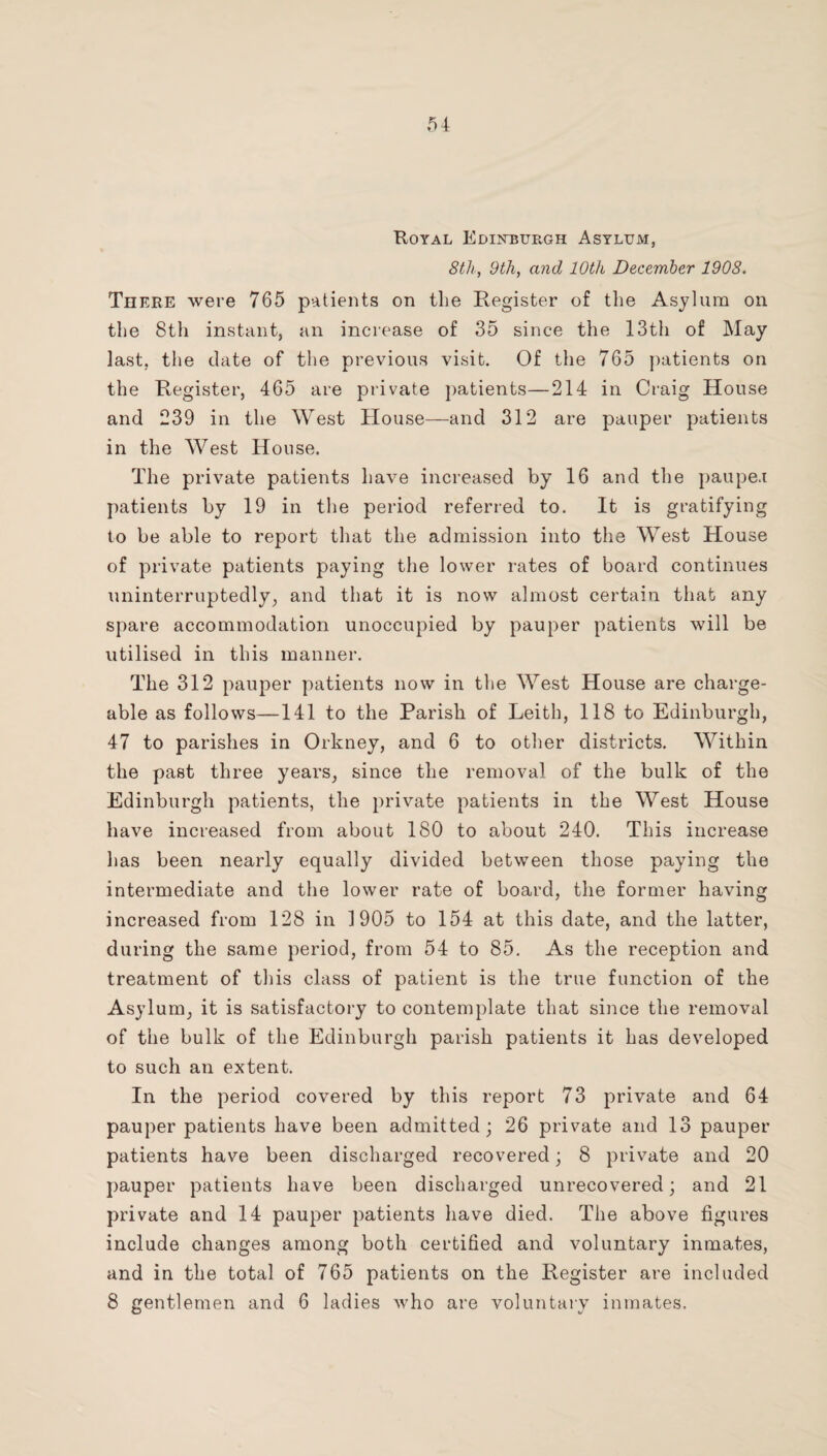 Koyal Edikburgh Asylum, 8th, 9th, and 10th December 1908. There were 765 patients on the Register of the Asylum on the 8th instant, an increase of 35 since the 13th of May last, the date of the previous visit. Of the 765 ])atients on the Register, 465 are private })atients—214 in Craig House and 239 in the West House—and 312 are pauper patients in the West House. The private patients have increased by 16 and the paupe.i patients by 19 in tlie period referred to. It is gratifying to be able to report that the admission into the West House of private patients paying the lower rates of board continues uninterruptedly, and that it is now almost certain that any spare accommodation unoccupied by pauper patients will be utilised in this manner. The 312 pauper patients now in the West House are charge¬ able as follows—141 to the Parish of Leith, 118 to Edinburgh, 47 to parishes in Orkney, and 6 to other districts. Within the past three years, since the removal of the bulk of the Edinburgh patients, the private patients in the West House have increased from about 180 to about 240. This increase has been nearly equally divided between those paying the intermediate and the lower rate of board, the former having increased from 128 in 1905 to 154 at this date, and the latter, during the same period, from 54 to 85. As the reception and treatment of this class of patient is the true function of the Asylum, it is satisfactory to contemplate that since the removal of the bulk of the Edinburgh parish patients it has developed to such an extent. In the period covered by this report 73 private and 64 pauper patients have been admitted; 26 private and 13 pauper patients have been discharged recovered; 8 private and 20 pauper patients have been discharged unrecovered; and 21 private and 14 pauper patients have died. The above figures include changes among both certified and voluntary inmates, and in the total of 765 patients on the Register are included