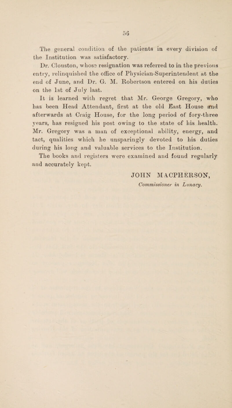 the Institution was satisfactory. Dr. Clouston, whose resignation was referred to in the previous entry, relinquished the office of Physician-Superintendent at the end of June, and Dr. G. M. Robertson entered on his duties on the 1st of July last. It is learned with regret that Mr. George Gregory, who has been Head Attendant^ first at the old East House arnd afterwards at Craig House, for the long period of fory-three years, has resigned his post owing to the state of his health. Mr. Gregory was a man of exceptional ability, energy, and tact, qualities which he unsparingly devoted to his duties during his long and valuable services to the Institution. The books and registers were examined and found regularly and accurately kept. JOHN M.ICPHERSON,