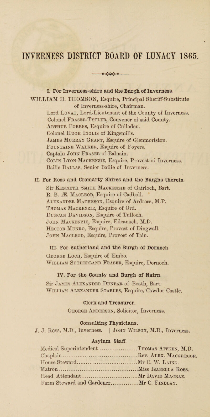 INVERNESS DISTRICT BOARD OF LUNACY 1865 00^00 I. For Inverness-shire and the Burgh of Inverness. WILLIAM H. THOMSON, Esquire, Principal Sheriff-Substitute of Inverness-shire, Chairman. Lord Lovat, Lord-Lieutenant of the County of Inverness. Colonel Fraser-Tytler, Convener of said County. Arthur Forbes, Esquire of Culloden. Colonel Hugh Inglis of Kingsmills. James Murray Grant, Esquire of Glenmoriston. Fountaine Walker, Esquire of Foyers. Captain John Fraser of Balnain. Colin Lyon-Mackenzie, Esquire, Provost of Inverness. Bailie Dallas, Senior Bailie of Inverness. II. For Ross and Cromarty Shires and the Buighs therein. Sir Kenneth Smith Mackenzie of Gairloch, Bart. R. B. M. Macleod, Esquire of Cadboll. Alexander Matheson, Esquire of Ardross, M.P. Thomas Mackenzie, Esquire of Ord. Duncan Davidson, Esquire of Tulloch. John Mackenzie, Esquire, Eileanach, M.D. Hector Munro, Esquire, Provost of Dingwall. John Macleod, Esquire, Provost of Tain. III. For Sutherland and the Burgh of Dornoch. George Loch, Esquire of Embo. William Sutherland Fraser, Esquire, Dornoch. IV. For the County and Burgh of Nairn. Sir James Alexander Dunbar of Boath, Bart. William Alexander Stables, Esquire, Cawdor Castle. Clerk and Treasurer. George Anderson, Solicitor, Inverness. Consulting Physicians. J. J. Ross, M.D., Inverness. | John Wilson, M.D., Inverness. Asylum Staff. Medical Superintendent.Thomas Aitken, M.D. Chaplain.Rev. Alex. Macgregor. House Steward.Mr C. W. Laing. Matron.Miss Isabella Ross. Head Attendant.Mr David Macrae. Farm Steward and Gardener...Mr C. Findlay.