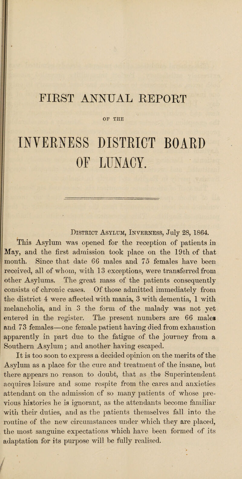 FIRST ANNUAL REPORT OF THE INVERNESS DISTRICT BOARD OF LUNACY. District Asylum, Inverness, July 28, 1864. This Asylum was opened for the reception of patients in May, and the first admission took place on the 19th of that month. Since that date 66 males and 75 females have been received, all of whom, with 13 exceptions, were transferred from other Asylums. The great mass of the patients consequently consists of chronic cases. Of those admitted immediately from the district 4 were afiected with mania, 3 with dementia, 1 with melancholia, and in 3 the form of the malady was not yet entered in the register. The present numbers are 66 males and 73 females—one female patient having died from exhaustion apparently in part due to the fatigue of the journey from a Southern Asylum; and another having escaped. It is too soon to express a decided opinion on the merits of the Asylum as a place for the cure and treatment of the insane, but there appears no reason to doubt, that as the Superintendent acquires leisure and some respite from the cares and anxieties attendant on the admission of so many patients of whose pre¬ vious histories he is ignorant, as the attendants become familiar with their duties, and as the patients themselves fall into the routine of the new circumstances under which they are placed, the most sanguine expectations which have been formed of its adaptation for its purpose will be fully realised.