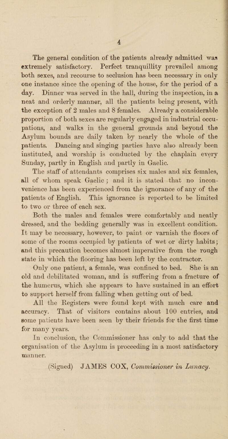 The general condition of the patients already admitted was extremely satisfactory. Perfect tranquillity prevailed among both sexes, and recourse to seclusion has been necessary in only one instance since the opening of the house, for the period of a day. Dinner was served in the hall, during the inspection, in a neat and orderly manner, all the patients being present, with the exception of 2 males and 8 females. Already a considerable proportion of both sexes are regularly engaged in industrial occu¬ pations, and walks in the general grounds and beyond the Asylum bounds are daily taken by nearly the whole of the patients. Dancing and singing parties have also already been instituted, and worship is conducted by the chaplain every Sunday, partly in English and partly in Gaelic. The staff of attendants comprises six males and six females, all of whom speak Gaelic ; and it is stated that no incon¬ venience has been experienced from the ignorance of any of the patients of English. This ignorance is reported to be limited to two or three of each sex. Both the males and females were comfortably and neatly dressed, and the bedding generally was in excellent condition. It may be necessary, however, to paint or varnish the floors of some of the rooms occupied by patients of wet or dirty habits; and this precaution becomes almost imperative from the rough state in which the flooring has been left by the contractor. Only one patient, a female, was confined to bed. She is an old and debilitated woman, and is suffering from a fracture of the humerus, which she appears to have sustained in an effort to support herself from falling when getting out of bed. All the Registers were found kept with much care and accuracy. That of visitors contains about 100 entries, and some patients have been seen by their friends for the first time for many years. In conclusion, the Commissioner has only to add that the organisation of the Asylum is proceeding in a most satisfactory manner. (Signed) JAMES COX, Commissioner in Lunacy.