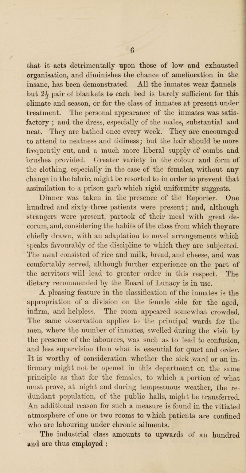 that it acts detrimentally upon those of low and exhausted organisation, and diminishes the chance of amelioration in the insane, has been demonstrated. All the inmates wear flannels but 2J pair of blankets to each bed is barely sufficient for this climate and season, or for the class of inmates at present under treatment. The personal appearance of the inmates was satis¬ factory ; and the dress, especially of the males, substantial and neat. They are bathed once every week. They are encouraged to attend to neatness and tidiness; but the hair should be more frequently cut, and a much more liberal supply of combs and brushes provided. Greater variety in the colour and form of the clothing, especially in the case of the females, without any change in the fabric, might be resorted to in order to prevent that assimilation to a prison garb which rigid uniformity suggests. Dinner was taken in the presence of the Reporter. One hundred and sixty-three patients were present; and, although strangers were present, partook of their meal with great de¬ corum, and, considering the habits of the class from which they are chiefly drawn, with an adaptation to novel arrangements which speaks favourably of the discipline to which they are subjected. The meal consisted of rice and milk, bread, and cheese, and was comfortably served, although further experience on the part of the servitors will lead to greater order in this respect. The dietary recommended by the Board of Lunacy is in use. A pleasing feature in the classification of the inmates is the appropriation of a division on the female side for the aged, infirm, and helpless. The room appeared somewhat crowded. The same observation applies to the principal wards for the men, where the number of inmates, swelled during the visit by the presence of the labourers, was such as to lead to confusion, and less supervision than what is essential for quiet and order. It is worthy of consideration whether the sick .ward or an in¬ firmary might not be opened in this department on the same principle as that for the females, to which a portion of what must prove, at night and during tempestuous weather, the re¬ dundant population, of the public halls, might be transferred. An additional reason for such a measure is found in the vitiated atmosphere of one or two rooms to which patients are confined who are labouring under chronic ailments. The industrial class amounts to upwards of an hundred and are thus employed :