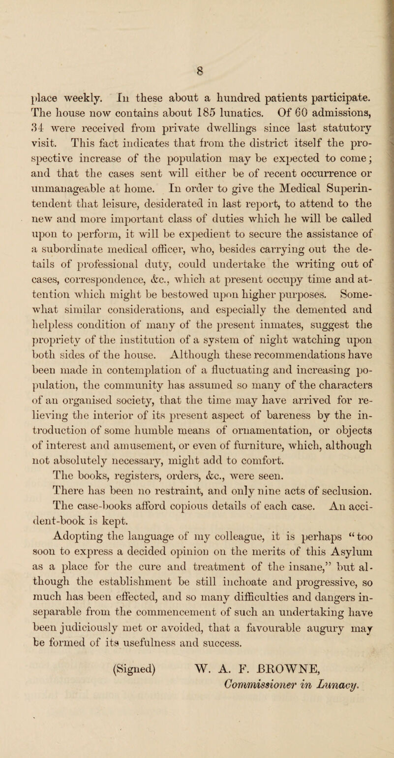 place weekly. In these about a hundred patients participate. The house now contains about 185 lunatics. Of 60 admissions, 34 were received from private dwellings since last statutory visit. This fact indicates that from the district itself the pro¬ spective increase of the population may be expected to come; and that the cases sent will either be of recent occurrence or unmanageable at home. In order to give the Medical Superin¬ tendent that leisure, desiderated in last report, to attend to the new and more important class of duties which he will be called upon to perform, it will be expedient to secure the assistance of a subordinate medical officer, who, besides carrying out the de¬ tails of professional duty, could undertake the writing out of cases, correspondence, &c., which at present occupy time and at¬ tention which might be bestowed upon higher purposes. Some¬ what similar considerations, and especially the demented and helpless condition of many of the present inmates, suggest the propriety of the institution of a system of night watching upon both sides of the house. Although these recommendations have been made in contemplation of a fluctuating and increasing po¬ pulation, the community has assumed so many of the characters of an organised society, that the time may have arrived for re¬ lieving the interior of its present aspect of bareness by the in¬ troduction of some humble means of ornamentation, or objects of interest and amusement, or even of furniture, which, although not absolutely necessary, might add to comfort. The books, registers, orders, &c., were seen. There has been no restraint, and only nine acts of seclusion. The case-books afford copious details of each case. An acci¬ dent-book is kept. Adopting the language of my colleague, it is perhaps “ too soon to express a decided opinion on the merits of this Asylum as a place for the cure and treatment of the insane,” but al¬ though the establishment be still inchoate and progressive, so much has been effected, and so many difficulties and dangers in¬ separable from the commencement of such an undertaking have been judiciously met or avoided, that a favourable augury may he formed of its usefulness and success. (Signed) W. A. F. BKOWNE, Commissioner in Lunacy.