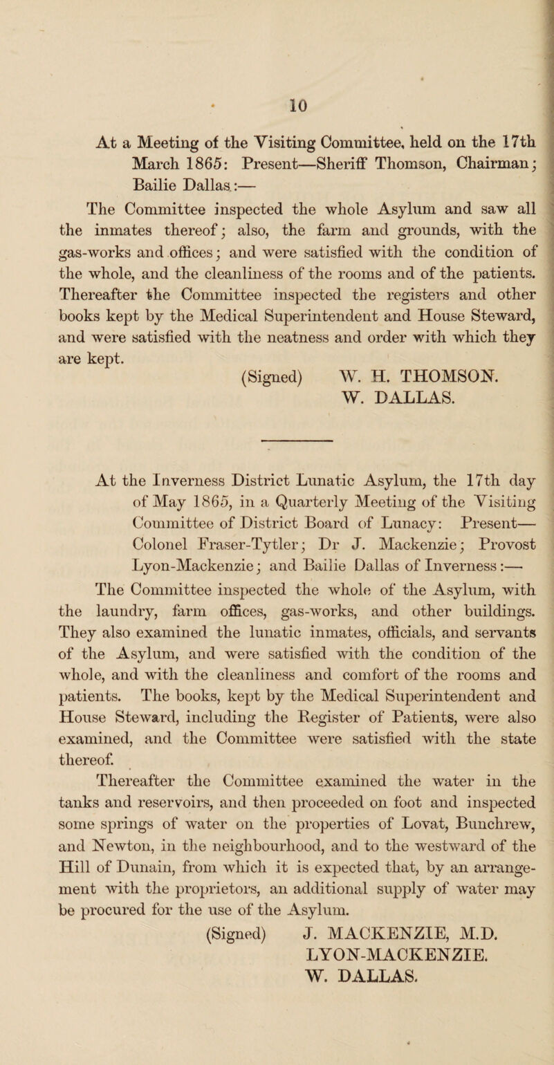 At a Meeting of the Visiting Committee, held on the 17th March 1865: Present—Sheriff Thomson, Chairman; Bailie Dallas.:— The Committee inspected the whole Asylum and saw all the inmates thereof; also, the farm and grounds, with the gas-works and offices; and were satisfied with the condition of the whole, and the cleanliness of the rooms and of the patients. Thereafter the Committee inspected the registers and other books kept by the Medical Superintendent and House Steward, and were satisfied with the neatness and order with which they are kept. (Signed) W. H. THOMSON. W. DALLAS. At the Inverness District Lunatic Asylum, the 17th day of May 1865, in a Quarterly Meeting of the Visiting Committee of District Board of Lunacy: Present— Colonel Fraser-Tytler; Dr J. Mackenzie; Provost Lyon-Mackenzie; and Bailie Dallas of Inverness :— The Committee inspected the whole of the Asylum, with the laundry, farm offices, gas-works, and other buildings. They also examined the lunatic inmates, officials, and servants of the Asylum, and were satisfied with the condition of the whole, and with the cleanliness and comfort of the rooms and patients. The books, kept by the Medical Superintendent and House Steward, including the Register of Patients, were also examined, and the Committee were satisfied with the state thereof. Thereafter the Committee examined the water in the tanks and reservoirs, and then proceeded on foot and inspected some springs of water on the properties of Lovat, Bunchrew, and Newton, in the neighbourhood, and to the westward of the Hill of Dunain, from which it is expected that, by an arrange¬ ment with the proprietors, an additional supply of water may be procured for the use of the Asylum. (Signed) J. MACKENZIE, M.D. LYON-MACKENZIE.