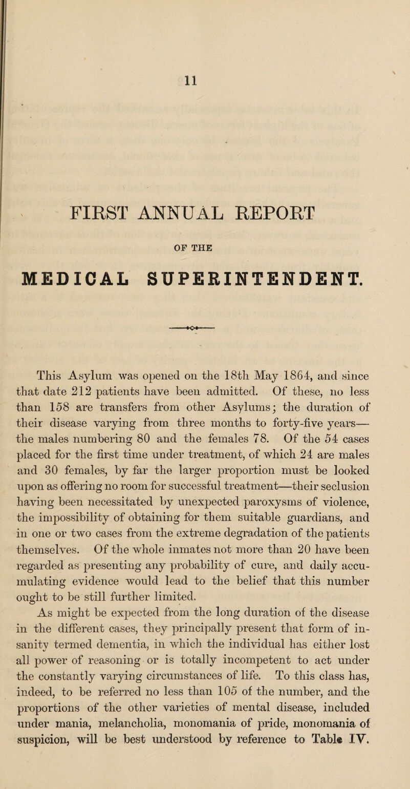 FIRST ANNUAL REPORT OF THE MEDICAL SUPERINTENDENT. o This Asylum was opened on the 18th May 1864, and since that date 212 patients have been admitted. Of these, no less than 158 are transfers from other Asylums; the duration of their disease varying from three months to forty-five years— the males numbering 80 and the females 78. Of the 54 cases placed for the first time under treatment, of which 24 are males and 30 females, by far the larger proportion must be looked upon as offering no room for successful treatment—their seclusion having been necessitated by unexpected paroxysms of violence, the impossibility of obtaining for them suitable guardians, and in one or two cases from the extreme degradation of the patients themselves. Of the whole inmates not more than 20 have been regarded as presenting any probability of cure, and daily accu¬ mulating evidence would lead to the belief that this number ought to be still further limited. As might be expected from the long duration of the disease in the different cases, they principally present that form of in¬ sanity termed dementia, in which the individual has either lost all power of reasoning or is totally incompetent to act under the constantly varying circumstances of life. To this class has, indeed, to be referred no less than 105 of the number, and the proportions of the other varieties of mental disease, included under mania, melancholia, monomania of pride, monomania of suspicion, will be best understood by reference to Table IV.